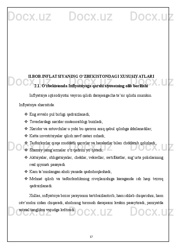 II.BOB.INFLATSIYANING O‘ZBEKISTONDAGI XUSUSIYATLARI
               2.1.   O‘zbekistonda Inflyatsiyaga qarshi siyosatning olib borilishi
Inflyatsiya iqtisodiyotni vayron qilish darajasigacha ta‘sir qilishi mumkin.
Inflyatsiya sharoitida:
 Eng avvalo pul birligi qadr sizlanadi;
 Tovarlardagi narxlar mutanosibligi buziladi;
 Xaridor va sotuvchilar u yoki bu qarorni aniq qabul qilishga ikkilanadilar;
 Katta investitsiyalar qilish xavf-xatari oshadi;
 Tadbirkorlar qisqa muddatli qarorlar va harakatlar bilan cheklanib qolishadi;
 Shaxsiy jamg‘armalar o‘z qadrini yo‘qotadi;
 Aktsiyalar, obligatsiyalar, cheklar, veksellar, sertifikatlar, sug‘urta polislarining
real qiymati pasayadi.
 Kam ta ’ minlangan aholi yanada qashshoqlashadi;
 Mehnat   qilish   va   tadbirkorlikning   rivojlanishiga   karaganda   ish   haqi   tezroq
qadrsizlanadi.
          Xullas, inflyatsiya bozor jarayonini tartibsizlantirib, ham ishlab chiqarishni, ham
iste ’ molni izdan chiqaradi, aholining turmush darajasini keskin pasaytiradi, jamiyatda
sotsial tanglikni vujudga keltiradi.
17 