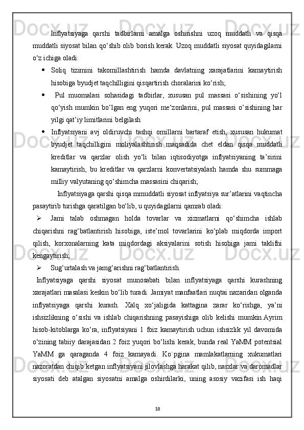 Inflyatsiyaga   qarshi   tadbirlarni   amalga   oshirishni   uzoq   muddatli   va   qisqa
muddatli siyosat bilan qo‘shib olib borish kerak. Uzoq muddatli siyosat quyidagilarni
o‘z ichiga oladi:
 Soliq   tizimini   takomillashtirish   hamda   davlatning   xarajatlarini   kamaytirish
hisobiga byudjet taqchilligini qisqartirish choralarini ko‘rish;
   Pul   muomalasi   sohasidagi   tadbirlar,   xususan   pul   massasi   o‘sishining   yo‘l
qo‘yish   mumkin   bo‘lgan   eng   yuqori   me‘zonlarini,   pul   massasi   o‘sishining   har
yilgi qat’iy limitlarini belgilash
 Inflyatsiyani   avj   oldiruvchi   tashqi   omillarni   bartaraf   etish,   xususan   hukumat
byudjet   taqchilligini   moliyalashtirish   maqsadida   chet   eldan   qisqa   muddatli
kreditlar   va   qarzlar   olish   yo‘li   bilan   iqtisodiyotga   inflyatsiyaning   ta’sirini
kamaytirish,   bu   kreditlar   va   qarzlarni   konvertatsiyalash   hamda   shu   summaga
milliy valyutaning qo‘shimcha massasini chiqarish;
           Inflyatsiyaga qarshi qisqa mmuddatli siyosat inflyatsiya sur’atlarini vaqtincha
pasaytirib turishga qaratilgan bo‘lib, u quyidagilarni qamrab oladi:    
 Jami   talab   oshmagan   holda   tovarlar   va   xizmatlarni   qo‘shimcha   ishlab
chiqarishni   rag‘batlantirish   hisobiga,   iste’mol   tovarlarini   ko‘plab   miqdorda   import
qilish,   korxonalarning   kata   miqdordagi   aksiyalarini   sotish   hisobiga   jami   taklifni
kengaytirish;
 Sug‘urtalash va jamg‘arishni rag‘batlantirish.
Inflyatsiyaga   qarshi   siyosat   munosabati   bilan   inflyatsiyaga   qarshi   kurashning
xarajatlari masalasi keskin bo‘lib turadi. Jamiyat manfaatlari nuqtai nazaridan olganda
inflyatsiyaga   qarshi   kurash.   Xalq   xo‘ jaligida   kattagina   zarar   ko‘rishga,   ya’ni
ishsizlikning   o‘sishi   va   ishlab   chiqarishning   pasayishiga   olib   kelishi   mumkin.Ayrim
hisob-kitoblarga   ko‘ra,   inflyatsiyani   1   foiz   kamaytirish   uchun   ishsizlik   yil   davomida
o‘zining tabiiy darajasidan 2 foiz yuqori  bo‘lishi  kerak, bunda real YaMM  potentsial
YaMM   ga   qaraganda   4   foiz   kamayadi.   Ko`pgina   mamlakatlarning   xukumatlari
nazoratdan chiqib ketgan inflyatsiyani jilovlashga harakat qilib, narxlar va daromadlar
siyosati   deb   atalgan   siyosatni   amalga   oshirdilarki,   uning   asosiy   vazifasi   ish   haqi
18 