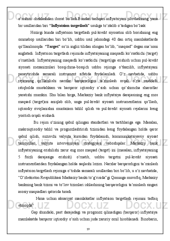 o‘sishini   cheklashdan   iborat   bo‘ladi.Bundan   tashqari   inflyatsiyani   jilovlashning   yana
bir usullaridan biri  “Inflyatsion targetlash”  usuliga to‘xtalib o‘tadigan bo‘lsak:
                Hozirgi   kunda   inflyatsion   targetlash   pul-kredit   siyosatini   olib   borishning   eng
ommabop   usullaridan   biri   bo‘lib,   ushbu   usul   jahondagi   40   dan   ortiq   mamlakatlarda
qo‘llanilmoqda.  “Target”  so‘zi ingliz tilidan olingan bo‘lib, “maqsad” degan ma ’ noni
anglatadi. Inflyatsion targetlash rejimida inflyatsiyaning maqsadli ko‘rsatkichi (target)
o‘rnatiladi. Inflyatsiyaning maqsadli  ko‘ rsatkichi (targeti)ga erishish uchun pul-kredit
siyosati   mexanizmlari   bosqichma-bosqich   ushbu   rejimga   o‘tkazilib,   inflyatsiyani
pasaytirishda   samarali   instrument   sifatida   foydalaniladi.   O‘z   navbatida,   ushbu
rejimning   qo‘llanilishi   narxlar   barqarorligini   ta’minlash   orqali   o‘rta   muddatli
istiqbolda   mustahkam   va   barqaror   iqtisodiy   o‘sish   uchun   qo‘shimcha   sharoitlar
yaratishi   mumkin.   Shu   bilan   birga,   Markaziy   bank   inflyatsiya   darajasining   eng   mos
maqsad   (target)ini   aniqlab   olib,   unga   pul-kredit   siyosati   instrumentlarini   qo‘llash,
iqtisodiy   rivojlanishni   muntazam   tahlil   qilish   va   pul-kredit   siyosati   rejalarini   keng
yoritish orqali erishadi.
                  Bu   rejim   o‘zining   qabul   qilingan   standartlari   va   tartiblariga   ega.   Masalan,
makroiqtisodiy   tahlil   va   prognozlashtirish   tizimidan   keng   foydalangan   holda   qaror
qabul   qilish,   suzuvchi   valyuta   kursidan   foydalanish,   kommunikatsiyaviy   siyosat
tamoyillari,   valyuta   intervensiyasi   strategiyasi   vaboshqalar.   Markaziy   bank
inflyatsiyaning erishilishi zarur eng mos maqsad (target) ini (masalan, inflyatsiyaning
5   foizli   darajasiga   erishish)   o‘rnatib,   ushbu   targetni   pul-kredit   siyosati
instrumentlaridan foydalangan holda saqlashi lozim. Narxlar barqarorligini ta ’ minlash
inflyatsion targetlash rejimiga  o‘tishda samarali usullardan biri bo‘lib, u o‘z navbatida,
“O‘zbekiston Respublikasi Markaziy banki to‘g‘risida”gi Qonunga muvofiq, Markaziy
bankning bank tizimi va to‘lov tizimlari ishlashining barqarorligini ta’minlash singari
asosiy maqsadlari qatorida turadi.
                  Nima   uchun   aksariyat   mamlakatlar   inflyatsion   targetlash   rejimini   tadbiq
etmoqda?
                  Gap  shundaki,   past  darajadagi  va  progonoz  qilinadigan  (barqaror)  inflyatsiya
mamlakatda barqaror iqtisodiy o‘sish uchun juda zaruriy omil hisoblanadi. Binobarin,
19 