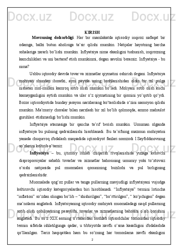 KIRISH
  Mavzuning   dolzarbligi .   Har   bir   mamlakatda   iqtisodiy   inqiroz   nafaqat   bir
odamga,   balki   butun   aholisiga   ta ’ sir   qilishi   mumkin.   Natijalar   hayotning   barcha
sohalariga zararli bo‘ lishi mumkin.   Inflyatsiya nima ekanligini tushunish, inqirozning
kamchiliklari va uni bartaraf etish mumkinmi, degan savolni beramiz. Inflyatsiya - bu
nima?
Ushbu iqtisodiy davrda tovar va xizmatlar qiymatini oshirish degani. Inflyatsiya
mohiyati   shundan   iboratki,   ayni   paytda   uning   boshlanishidan   oldin   bir   xil   pulga
nisbatan   mol-mulkni   kamroq   sotib   olish   mumkin   bo‘ladi.   Moliyani   sotib   olish   kuchi
kamayganligini   aytish   mumkin   va   ular   o‘z   qiymatining   bir   qismini   yo‘qotib   qo‘ydi.
Bozor iqtisodiyotida bunday jarayon narxlarning ko‘tarilishida o‘zini namoyon qilishi
mumkin.   Ma’muriy   choralar   bilan   narxlash   bir   xil   bo‘lib   qolmoqda,   ammo   mahsulot
guruhlari etishmasligi bo‘lishi mumkin.  
Inflyatsiya   atamasiga   bir   qancha   ta ’ rif   berish   mumkin.   Umuman   olganda
inflyatsiya   bu   pulning   qadrsizlanishi   hisoblanadi.   Bu   ta ’ rifning   mazmun   mohiyatini
yanada chuqurroq ifodalash maqsadida iqtisodiyot  fanlari  nomzodi  I.Sayfiddinovning
so‘zlarini keltirib o‘tamiz:
Inflyatsiya   –   bu,   ijtimoiy   ishlab   chiqarish   rivojlanishida   yuzaga   keluvchi
disproporsiyalar   sababli   tovarlar   va   xizmatlar   bahosining   umumiy   yoki   to‘xtovsiz
o‘sishi   natijasida   pul   muomalasi   qonunining   buzilishi   va   pul   birligining
qadrsizlanishidir.
Muomalada qog‘o z   pullar va tanga pullarning mavjudligi inflyatsiyani  vujudga
keltiruvchi   iqtisodiy   kategoriyalardan   biri   hisoblanadi.   “Inflyatsiya”   termini   lotincha
“inflation” so‘zdan olingan bo‘lib – “shishirilgan”, “bo‘rttirilgan”, “ ko‘pchigan” degan
ma ’ nolarni  anglatadi.   Inflyatsiyaning  iqtisodiy  mohiyati  muomaladagi  naqd   pullarning
sotib   olish   qobiliyatining   pasayishi,   tovarlar   va   xizmatlarning   bahosini   o‘sib   borishini
anglatadi.   Bu   so‘z   XIX   asrning   o‘rtalaridan   boshlab   iqtisodchilar   tomonidan   iqtisodiy
termin   sifatida   ishlatilgunga   qadar,   u   tibbiyotda   xavfli   o‘sma   kasalligini   ifodalashda
qo‘llanilgan.   Tarix   haqiqatdan   ham   bu   so‘zning   har   tomonlama   xavfli   ekanligini
2 
