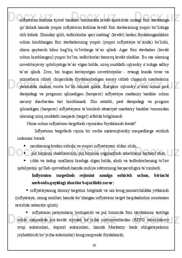 inflyatsion kutilma tijorat banklari tomonidan kredit ajratishda undagi foiz stavkasiga
qo‘ shiladi hamda yuqori inflyatsion kutilma kredit foiz stavkasining yuqori bo‘lishiga
olib keladi. Shunday qilib, tadbirkorlar qarz mablag‘ (kredit) lardan foydalanganliklari
uchun   hisoblangan   foiz   stavkalarining   yuqori   (yuqori   inflyatsiya   ta’sirida)   bo‘lishi,
ularni   qaytarish   bilan   bog‘liq   to‘lovlarga   ta’sir   qiladi.   Agar   foiz   stavkalari   (kredit
uchun hisoblangan) yuqori bo‘lsa, tadbirkorlar kamroq kredit oladilar. Bu esa ularning
investitsiyaviy qobiliyatiga ta’sir etgan holda, uzoq muddatli iqtisodiy o‘sishga salbiy
ta‘sir   qiladi.   Zero,   biz   bugun   kiritayotgan   investitsiyalar   -   ertangi   kunda   tovar   va
xizmatlarni   ishlab   chiqarishda   foydalaniladigan   asosiy   ishlab   chiqarish   manbalarini
yaratishda   muhim   vosita   bo‘lib   xizmat   qiladi.   Barqaror   iqtisodiy   o‘sish   uchun   past
darajadagi   va   progonoz   qilinadigan   (barqaror)   inflyatsiya   markaziy   banklar   uchun
zaruriy   shartlardan   biri   hisoblanadi.   Shu   sababli,   past   darajadagi   va   prognoz
qilinadigan  (barqaror)   inflyatsiyani   ta’minlash   aksariyat   markaziy  banklar   tomonidan
ularning uzoq muddatli maqsadi (target) sifatida belgilanadi.
        Nima uchun inflyatsion targetlash rejimidan foydalanish kerak?
                  Inflyatsion   targetlash   rejimi   bir   necha   makroiqtisodiy   maqsadlarga   erishish
imkonini beradi:
 narxlarning keskin oshishi va yuqori inflyatsiyani oldini olish;
  pul bozorini shakllantirish, pul bozorini segmentlash sabablarini bartaraf etish;
 ichki   va   tashqi   omillarni   hisobga   olgan   holda,   aholi   va   tadbirkorlarning   to‘lov
qobiliyatini qo‘llab-quvvatlash hamda moliya sektorining barqarorligini ta ’ minlash.  
Inflyatsion   targetlash   rejimini   amalga   oshirish   uchun,   birinchi
navbatda,quyidagi shartlar bajarilishi zarur:
 inflyatsiyaning doimiy targetini belgilash va uni keng jamoatchilikka yetkazish
(inflyatsiya, uning omillari hamda ko‘zlangan inflyatsion target haqidaaholini muntazam
ravishda xabardor qilish)
   inflyatsion   jarayonlarni   boshqarish   va   pul   bozorida   foiz   stavkalarini   tartibga
solish   maqsadida   pul-kredit   siyosati   bo‘ yicha   instrumentlardan   (REPO   vavalyutaviy
svop   auksionlari,   depozit   auksionlari,   hamda   Markaziy   bank   obligatsiyalarini
joylashtirish bo‘yicha auksionlar) keng miqyosda foydalanish;
20 