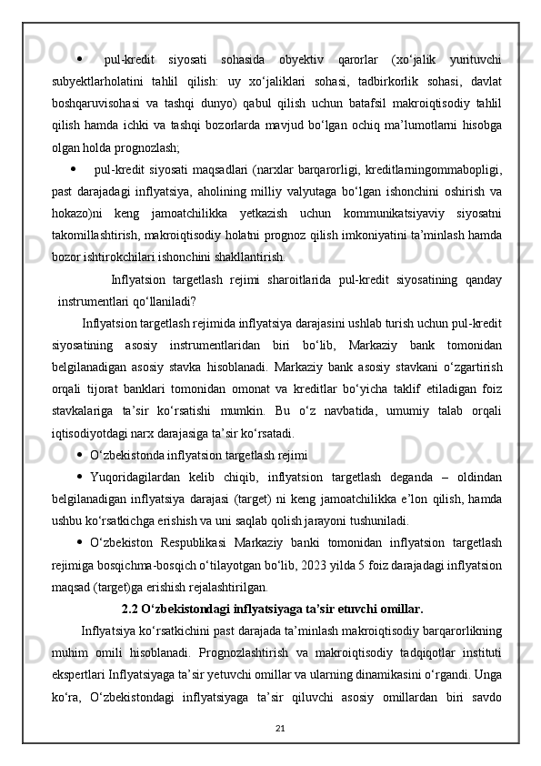    pul-kredit   siyosati   sohasida   obyektiv   qarorlar   (xo‘jalik   yurituvchi
subyektlarholatini   tahlil   qilish:   uy   xo‘jaliklari   sohasi,   tadbirkorlik   sohasi,   davlat
boshqaruvisohasi   va   tashqi   dunyo)   qabul   qilish   uchun   batafsil   makroiqtisodiy   tahlil
qilish   hamda   ichki   va   tashqi   bozorlarda   mavjud   bo‘lgan   ochiq   ma’lumotlarni   hisobga
olgan holda prognozlash;
   pul-kredit   siyosati  maqsadlari  (narxlar   barqarorligi,  kreditlarningommabopligi,
past   darajadagi   inflyatsiya,   aholining   milliy   valyutaga   bo‘lgan   ishonchini   oshirish   va
hokazo)ni   keng   jamoatchilikka   yetkazish   uchun   kommunikatsiyaviy   siyosatni
takomillashtirish, makroiqtisodiy holatni prognoz qilish imkoniyatini ta’minlash hamda
bozor ishtirokchilari ishonchini shakllantirish.
              Inflyatsion   targetlash   rejimi   sharoitlarida   pul-kredit   siyosatining   qanday
instrumentlari qo‘llaniladi?
         Inflyatsion targetlash rejimida inflyatsiya darajasini ushlab turish uchun pul-kredit
siyosatining   asosiy   instrumentlaridan   biri   bo‘lib,   Markaziy   bank   tomonidan
belgilanadigan   asosiy   stavka   hisoblanadi.   Markaziy   bank   asosiy   stavkani   o‘ zgartirish
orqali   tijorat   banklari   tomonidan   omonat   va   kreditlar   bo‘yicha   taklif   etiladigan   foiz
stavkalariga   ta’sir   ko‘rsatishi   mumkin.   Bu   o‘z   navbatida,   umumiy   talab   orqali
iqtisodiyotdagi narx darajasiga ta’sir ko‘rsatadi.
 O‘zbekistonda inflyatsion targetlash rejimi
 Yuqoridagilardan   kelib   chiqib,   inflyatsion   targetlash   deganda   –   oldindan
belgilanadigan   inflyatsiya   darajasi   (target)   ni   keng   jamoatchilikka   e ’ lon   qilish,   hamda
ushbu ko‘rsatkichga erishish va uni saqlab qolish jarayoni tushuniladi.
 O‘ zbekiston   Respublikasi   Markaziy   banki   tomonidan   inflyatsion   targetlash
rejimiga bosqichma-bosqich o‘tilayotgan bo‘lib, 2023 yilda 5 foiz darajadagi inflyatsion
maqsad (target)ga erishish rejalashtirilgan.
               2.2 O‘zbekistondagi inflyatsiyaga ta’sir etuvchi omillar. 
 Inflyatsiya ko‘rsatkichini past darajada ta’minlash makroiqtisodiy barqarorlikning
muhim   omili   hisoblanadi.   Prognozlashtirish   va   makroiqtisodiy   tadqiqotlar   instituti
ekspertlari Inflyatsiyaga ta’sir yetuvchi omillar va ularning dinamikasini o‘rgandi. Unga
ko‘ra,   O‘zbekistondagi   inflyatsiyaga   ta’sir   qiluvchi   asosiy   omillardan   biri   savdo
21 