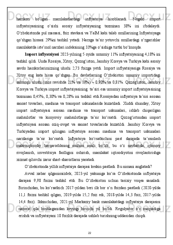 hamkori   bo‘lgan   mamlakatlardagi   inflyatsiya   hisoblanadi.   Negaki   import
inflyatsiyasining   o‘sishi   asosiy   inflyatsiyaning   taxminan   38%   ini   ifodalaydi.
O‘zbekistonda pul massasi, foiz stavkasi va YaIM kabi talab omillarining Inflyatsiyaga
qo‘shgan   hissasi   29%ni   tashkil   yetadi.   Narxga   ta’sir   yetuvchi   omillardagi   o‘zgarishlar
mamlakatda iste’mol narxlari indeksining 33%ga o‘sishiga turtki bo‘lmoqda.   
Import inflyatsiyasi  2023-yilning 5 oyida umumiy 11% inflyatsiyaning 4,18% ini
tashkil qildi. Unda Rossiya, Xitoy, Qozog‘ iston, Janubiy Koreya va Turkiya kabi asosiy
savdo   hamkorlarimizning   ulushi   2,73   foizga   yetdi.   Import   inflyatsiyasiga   Rossiya   va
Xitoy   eng   kata   hissa   qo‘shgan.   Bu   davlatlarning   O‘zbekiston   umumiy   importidagi
salmoqli ulushi (mos ravishda 21% va 19%) – 0,90% va 0,81%. Qozog iston, Janubiyʻ
Koreya va Turkiya import inflyatsiyasining  ta siri esa umumiy import inflyatsiyasining	
ʼ
taxminan 0,45%, 0,30%  va 0,28% ini  tashkil  etdi.Rossiyadan  inflyatsiya ta siri asosan	
ʼ
sanoat   tovarlari,   mashina   va   transport   uskunalarida   kuzatiladi.   Xuddi   shunday,   Xitoy
import   inflyatsiyasi   asosan   mashina   va   transport   uskunalari,   ishlab   chiqarilgan
mahsulotlar   va   kimyoviy   mahsulotlarga   ta’sir   ko‘rsatdi.   Qozog‘istondan   import
inflyatsiyasi   asosan   oziq-ovqat   va   sanoat   tovarlarida   kuzatildi.   Janubiy   Koreya   va
Turkiyadan   import   qilingan   inflyatsiya   asosan   mashina   va   transport   uskunalari
narxlariga   ta ’ sir   ko‘rsatdi.   Inflyatsiya   ko‘rsatkichini   past   darajada   ta ’ minlash
makroiqtisodiy   barqarorlikning   muhim   omili   bo‘ lib,   bu   o‘z   navbatida,   ijtimoiy
rivojlanish,   investitsiya   faolligini   oshirish,   mamlakat   iqtisodiyotini   rivojlantirishga
xizmat qiluvchi zarur shart-sharoitlarni yaratadi.
O‘zbekistonda yillik inflyatsiya darajasi keskin pastladi. Bu nimani anglatadi?
Avval   xabar   qilganimizdek,   2023-yil   yakuniga   ko‘ra   O‘zbekistonda   inflyatsiya
darajasi   9,98   foizni   tashkil   etdi.   Bu   O‘zbekiston   uchun   tarixiy   voqea   sanaladi.
Birinchidan,  bu  ko‘ rsatkich  2017-yildan   beri  ilk  bor   o‘n  foizdan  pastladi   (2020-yilda
11,1   foizni   tashkil   qilgan,   2019-yilda   15,2   foiz   edi,   2018-yilda   14,3   foiz,   2017-yilda
14,4   foiz).   Ikkinchidan,   2021-yil   Markaziy   bank   mamlakatdagi   inflyatsiya   darajasini
nazorat   qila   boshlaganidan   keyingi   birinchi   yil   bo‘ldi.   Regulyator   o‘z   maqsadiga
erishdi va inflyatsiyani 10 foizlik darajada ushlab turishning uddasidan chiqdi.
22 
