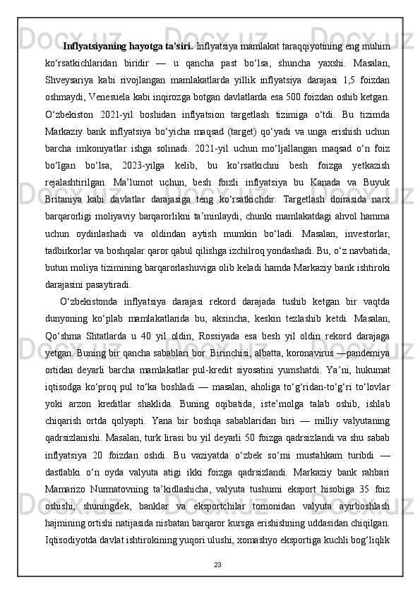        Inflyatsiyaning hayotga ta’siri.  Inflyatsiya mamlakat taraqqiyotining eng muhim
ko‘rsatkichlaridan   biridir   —   u   qancha   past   bo‘lsa,   shuncha   yaxshi.   Masalan,
Shveysariya   kabi   rivojlangan   mamlakatlarda   yillik   inflyatsiya   darajasi   1,5   foizdan
oshmaydi, Venesuela kabi inqirozga botgan davlatlarda esa 500 foizdan oshib ketgan.
O‘zbekiston   2021-yil   boshidan   inflyatsion   targetlash   tizimiga   o‘tdi.   Bu   tizimda
Markaziy   bank   inflyatsiya   bo‘yicha   maqsad   (target)   qo‘yadi   va   unga   erishish   uchun
barcha   imkoniyatlar   ishga   solinadi.   2021-yil   uchun   mo‘ljallangan   maqsad   o‘n   foiz
bo‘lgan   bo‘lsa,   2023-yilga   kelib,   bu   ko‘rsatkichni   besh   foizga   yetkazish
rejalashtirilgan.   Ma’lumot   uchun,   besh   foizli   inflyatsiya   bu   Kanada   va   Buyuk
Britaniya   kabi   davlatlar   darajasiga   teng   ko‘rsatkichdir.   Targetlash   doirasida   narx
barqarorligi   moliyaviy  barqarorlikni  ta’minlaydi,  chunki   mamlakatdagi  ahvol  hamma
uchun   oydinlashadi   va   oldindan   aytish   mumkin   bo‘ladi.   Masalan,   investorlar,
tadbirkorlar va boshqalar qaror qabul qilishga izchilroq yondashadi. Bu, o‘ z navbatida,
butun moliya tizimining barqarorlashuviga olib keladi hamda Markaziy bank ishtiroki
darajasini pasaytiradi.
O‘zbekistonda   inflyatsiya   darajasi   rekord   darajada   tushib   ketgan   bir   vaqtda
dunyoning   ko‘plab   mamlakatlarida   bu,   aksincha,   keskin   tezlashib   ketdi.   Masalan,
Qo‘shma   Shtatlarda   u   40   yil   oldin,   Rossiyada   esa   besh   yil   oldin   rekord   darajaga
yetgan. Buning bir qancha sabablari bor. Birinchisi, albatta, koronavirus —pandemiya
ortidan   deyarli   barcha   mamlakatlar   pul-kredit   siyosatini   yumshatdi.   Ya ’ ni,   hukumat
iqtisodga   ko‘proq   pul   to‘ka   boshladi   —   masalan,   aholiga   to‘g‘ridan-to‘g‘ri   to‘lovlar
yoki   arzon   kreditlar   shaklida.   Buning   oqibatida,   iste ’ molga   talab   oshib,   ishlab
chiqarish   ortda   qolyapti.   Yana   bir   boshqa   sabablaridan   biri   —   milliy   valyutaning
qadrsizlanishi. Masalan, turk lirasi bu yil deyarli 50 foizga qadrsizlandi va shu sabab
inflyatsiya   20   foizdan   oshdi.   Bu   vaziyatda   o‘zbek   so‘ mi   mustahkam   turibdi   —
dastlabki   o‘n   oyda   valyuta   atigi   ikki   foizga   qadrsizlandi.   Markaziy   bank   rahbari
Mamarizo   Nurmatovning   ta’kidlashicha,   valyuta   tushumi   eksport   hisobiga   35   foiz
oshishi,   shuningdek,   banklar   va   eksportchilar   tomonidan   valyuta   ayirboshlash
hajmining ortishi natijasida nisbatan barqaror kursga erishishning uddasidan chiqilgan.
Iqtisodiyotda davlat ishtirokining yuqori ulushi, xomashyo eksportiga kuchli bog‘liqlik
23 