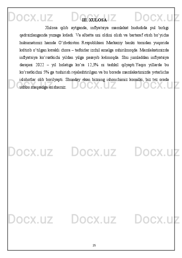 III. XULOSA
              Xulosa   qilib   aytganda,   inflyatsiya   mamlakat   hududida   pul   birligi
qadrsizlanganda   yuzaga   keladi.   Va   albatta   uni   oldini   olish   va   bartaraf   etish   bo‘yicha
hukumatimiz   hamda   O‘zbekiston   Respublikasi   Markaziy   banki   tomidan   yuqorida
keltirib o‘tilgan kerakli chora – tadbirlar izchil amalga oshirilmoqda. Mamlakatimizda
inflyatsiya   ko‘rsatkichi   yildan   yilga   pasayib   kelmoqda.   Shu   jumladdan   inflyatsiya
darajasi   2022   –   yil   holatiga   ko‘ra   12,3%   ni   tashkil   qilyapti.Yaqin   yillarda   bu
ko‘rsatkichni 5% ga tushirish rejalashtirilgan va bu borada mamlakatimizda yetarlicha
islohotlar   olib   borilyapti.   Shunday   ekan   bizning   ishonchimiz   komilki,   biz   tez   orada
ushbu maqsadga erishamiz. 
                          
                     
25 