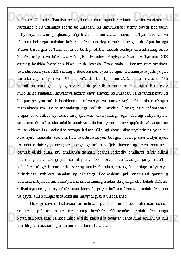 ko‘rsatdi. Chunki inflyatsiya qandaydir alohida olingan bozorlarda tovarlar va xizmatlar
narxining   o‘sishidangina   iborat   bo‘lmasdan,   bu   umumiqtisod   uchun   xavfli   hodisadir.
Inflyatsiya   so‘zining   iqtisodiy   o‘girtmasi   –   muomalada   mavjud   bo‘lgan   tovarlar   va
ularning   bahosiga   nisbatan   ko‘p   pul   chiqarish   degan   ma‘noni   anglatadi.   Agar   tarixga
e‘tibor   beradigan   bo‘lsak,   urush   va   boshqa   ofatlar   sababli   boshqa   xarajatlarning  oshib
ketishi,   inflyatsiya   bilan   uzviy   bog‘liq.   Masalan,   Angliyada   kuchli   inflyatsiya   XIX
asrning   boshida   Napaleon   bilan   urush   davrida,   Fransiyada   –   fransuz   revolyutsiyasi
davrida, Rossiyada XIX asrning o‘rtalarida namoyon bo‘lgan. Germaniyada juda yuqori
su r’ atlardagi   inflyatsiya   1923   –   yillarda   bo‘lib,   muomaladagi   pul   massasi   496
kvintillion   markagacha   yetgan   va   pul   birligi   trillion   marta   qadrsizlangan.   Bu   tarixiy
misollar ko‘rsatadiki, inflyatsiya hozirgi davr jarayoni bo‘lmasdan, balki tarixan mavjud
bo‘lgan   jarayon   bo‘lib   hisoblanadi.   Inflyatsiya   va   uning   rivojlanishi   alohida   olingan
mamlakatda   ma ’ lum   xususiyatlarga   ega   bo‘lishi   mumkin.   Hozirgi   davr   inflyatsiyasi,
o‘tgan   davr   inflyatsiyasidan   farq   qiluvchi   xusuiyatlarga   ega.   Oldingi   inflyatsiyalar
vaqtinchalik bo‘lib, ular odatda urush vaqtida harbiy xarajatlarni qoplash uchun qog‘oz
pullar   chiqarilishi   natijasida   yuzaga   kelgan.   Oldingi   davr   inflyatsiyalarining   yana   bir
xususiyati   shundaki,   ular   ma ’ lum   davrda   namoyon   bo‘lgan.   Hozirgi   davr   inflyatsiyasi
esa odatda doimiy (xronik) xarakterga ega bo‘lib, xo‘jalik hayotining barcha sohalarini
qamrab   olishi   bilan,   pul   omillarida   tashqari   boshqa   iqtisodiy   omillarga   ta ’ sir   qilishi
bilan   farqlanadi.   Oxirgi   yillarda   inflyatsiya   tez   –   tez   uchrab   turadigan   jarayon   bo‘lib,
sifati ham o‘zgarib bormoqda. Buning sababi  shundaki, hozirgi  kunlardagi inflyatsiya:
birinchidan,   uzluksiz   baholarning   oshishiga;   ikkinchidan,   pul   muomalasi   qonuning
buzilishi natijasida umumxo‘jalik mexanizmining ishdan chiqishiga olib keladi. XX asr
inflyatsiyasining asosiy sababi tovar kamyobligigina bo‘lib qolmasdan, ishlab chiqarish
va qayta ishlab chiqarishda krizislar mavjudligi bilan ifodalanadi.
Hozirgi   davr   inflyatsiyasi:   birinchidan,   pul   talabining   Tovar   taklifidan   oshishi
natijasida   pul   muomalasi   qonunining   buzilishi;   ikkinchidan,   ishlab   chiqarishga
ketadigan   xarajatlar   salmog‘ining   o‘sishi   natijasida   tovarlar   bahosining   oshishi   va   shu
sababli pul massasining ortib borishi bilann ifodalanadi.
3 