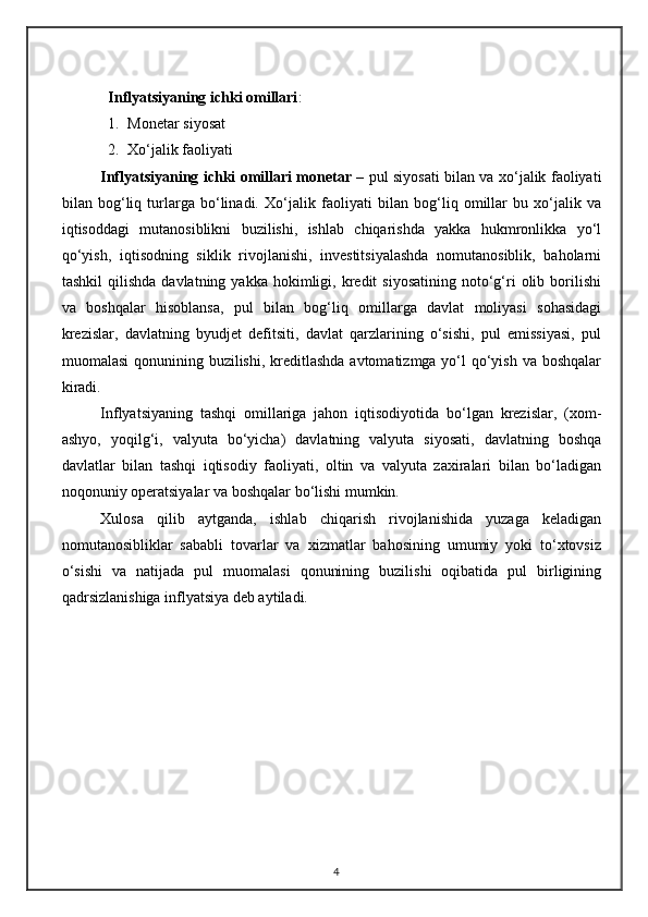 Inflyatsiyaning ichki omillari :
1. Monetar siyosat
2. Xo‘jalik faoliyati
Inflyatsiyaning ichki omillari monetar   – pul siyosati bilan va xo‘jalik faoliyati
bilan   bog‘liq   turlarga   bo‘linadi.   Xo‘ jalik   faoliyati   bilan   bog‘liq   omillar   bu   xo‘jalik   va
iqtisoddagi   mutanosiblikni   buzilishi,   ishlab   chiqarishda   yakka   hukmronlikka   yo‘l
qo‘yish,   iqtisodning   siklik   rivojlanishi,   investitsiyalashda   nomutanosiblik,   baholarni
tashkil  qilishda   davlatning  yakka  hokimligi,  kredit  siyosatining  noto‘g‘ri   olib  borilishi
va   boshqalar   hisoblansa,   pul   bilan   bog‘liq   omillarga   davlat   moliyasi   sohasidagi
krezislar,   davlatning   byudjet   defitsiti,   davlat   qarzlarining   o‘sishi,   pul   emissiyasi,   pul
muomalasi  qonunining buzilishi, kreditlashda  avtomatizmga yo‘l  qo‘yish va boshqalar
kiradi.
Inflyatsiyaning   tashqi   omillariga   jahon   iqtisodiyotida   bo‘lgan   krezislar,   (xom-
ashyo,   yoqilg‘i,   valyuta   bo‘yicha)   davlatning   valyuta   siyosati,   davlatning   boshqa
davlatlar   bilan   tashqi   iqtisodiy   faoliyati,   oltin   va   valyuta   zaxiralari   bilan   bo‘ladigan
noqonuniy operatsiyalar va boshqalar bo‘lishi mumkin.
Xulosa   qilib   aytganda,   ishlab   chiqarish   rivojlanishida   yuzaga   keladigan
nomutanosibliklar   sababli   tovarlar   va   xizmatlar   bahosining   umumiy   yoki   to‘xtovsiz
o‘sishi   va   natijada   pul   muomalasi   qonunining   buzilishi   oqibatida   pul   birligining
qadrsizlanishiga inflyatsiya deb aytiladi.
4 