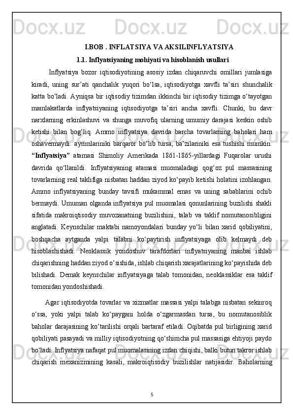                          I.BOB   . INFLATSIYA VA AKSILINFLYATSIYA
 1.1.  Infl y atsiyaning mohiyati va hisoblanish usullari
Inflyatsiya   bozor   iqtisodiyotining   asosiy   izdan   chiqaruvchi   omillari   jumlasiga
kiradi,   uning   sur ’ ati   qanchalik   yuqori   bo‘lsa,   iqtisodiyotga   xavfli   ta ’ siri   shunchalik
katta bo‘ladi. Ayniqsa bir iqtisodiy tizimdan ikkinchi bir iqtisodiy tizimga o‘tayotgan
mamlakatlarda   inflyatsiyaning   iqtisodiyotga   ta ’ siri   ancha   xavfli.   Chunki,   bu   davr
narxlarning   erkinlashuvi   va   shunga   muvofiq   ularning   umumiy   darajasi   keskin   oshib
ketishi   bilan   bog‘ liq.   Ammo   inflyatsiya   davrida   barcha   tovarlarning   baholari   ham
oshavermaydi:   ayrimlariniki   barqaror   bo‘lib   tursa,   ba’zilariniki   esa   tushishi   mumkin.
“Inflyatsiya”   atamasi   Shimoliy   Amerikada   1861-1865-yillardagi   Fuqarolar   urushi
davrida   qo‘llanildi.   Inflyatsiyaning   atamasi   muomaladagi   qog‘oz   pul   massasining
tovarlarning real taklifiga nisbatan haddan ziyod ko‘payib ketishi holatini izohlangan.
Ammo   inflyatsiyaning   bunday   tavsifi   mukammal   emas   va   uning   sabablarini   ochib
bermaydi. Umuman olganda inflyatsiya pul muomalasi qonunlarining buzilishi shakli
sifatida   makroiqtisodiy   muvozanatning   buzilishini,   talab   va   taklif   nomutanosibligini
anglatadi.   Keynschilar   maktabi   namoyondalari   bunday   yo‘ li   bilan   xarid   qobiliyatini,
boshqacha   aytganda   yalpi   talabni   ko‘paytirish   inflyatsiyaga   olib   kelmaydi   deb
hisoblashishadi.   Neoklassik   yondoshuv   tarafdorlari   inflyatsiyaning   manbai   ishlab
chiqarishning haddan ziyod o‘sishida, ishlab chiqarish xarajatlarining ko‘payishida deb
bilishadi.   Demak   keynschilar   inflyatsiyaga   talab   tomonidan,   neoklassiklar   esa   taklif
tomonidan yondoshishadi.
Agar iqtisodiyotda tovarlar va xizmatlar massasi  yalpi talabga nisbatan sekinroq
o‘ssa,   yoki   yalpi   talab   ko‘paygani   holda   o‘zgarmasdan   tursa,   bu   nomutanosiblik
baholar   darajasining   ko‘tarilishi  orqali   bartaraf  etiladi.  Oqibatda  pul  birligining  xarid
qobiliyati pasayadi va milliy iqtisodiyotning qo‘shimcha pul massasiga ehtiyoji paydo
bo‘ladi. Inflyatsiya nafaqat pul muomalasining izdan chiqishi, balki butun takror ishlab
chiqarish   mexanizmining   kasali,   makroiqtisodiy   buzilishlar   natijasidir.   Baholarning
5 