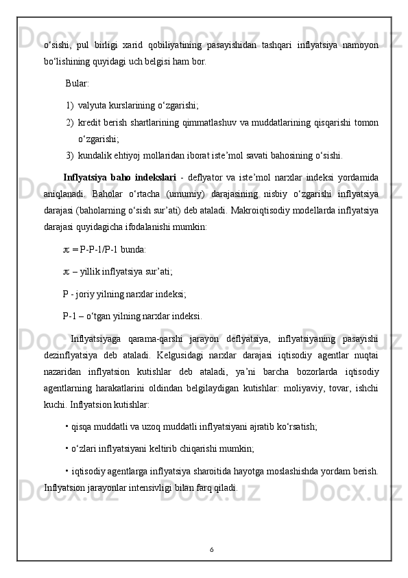 o‘sishi,   pul   birligi   xarid   qobiliyatining   pasayishidan   tashqari   inflyatsiya   namoyon
bo‘lishining quyidagi uch belgisi ham bor.
 Bular:
1) valyuta kurslarining  o‘ zgarishi;
2) kredit berish shartlarining qimmatlashuv va muddatlarining qisqarishi  tomon
o‘zgarishi;
3) kundalik ehtiyoj mollaridan iborat iste ’ mol savati bahosining o‘sishi. 
Inflyatsiya   baho   indekslari   -   deflyator   va   iste ’ mol   narxlar   indeksi   yordamida
aniqlanadi.   Baholar   o‘rtacha   (umumiy)   darajasining   nisbiy   o‘zgarishi   inflyatsiya
darajasi (baholarning  o‘ sish sur ’ ati) deb ataladi. Makroiqtisodiy modellarda inflyatsiya
darajasi quyidagicha ifodalanishi mumkin:
    = P-P-1/P-1 bunda:
    – yillik inflyatsiya sur ’ ati;
        P - joriy yilning narxlar indeksi; 
P-1 – o‘tgan yilning narxlar indeksi.
  Inflyatsiyaga   qarama-qarshi   jarayon   deflyatsiya,   inflyatsiyaning   pasayishi
dezinflyatsiya   deb   ataladi.   Kelgusidagi   narxlar   darajasi   iqtisodiy   agentlar   nuqtai
nazaridan   inflyatsion   kutishlar   deb   ataladi,   ya ’ ni   barcha   bozorlarda   iqtisodiy
agentlarning   harakatlarini   oldindan   belgilaydigan   kutishlar:   moliyaviy,   tovar,   ishchi
kuchi. Inflyatsion kutishlar:
 • qisqa muddatli va uzoq muddatli inflyatsiyani ajratib ko‘rsatish;
 • o‘zlari inflyatsiyani keltirib chiqarishi mumkin;
 • iqtisodiy agentlarga inflyatsiya sharoitida hayotga moslashishda yordam berish.
Inflyatsion jarayonlar intensivligi bilan farq qiladi. 
6 