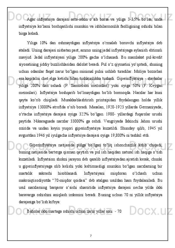 Agar   inflyatsiya   darajasi   asta-sekin   o‘ sib   borsa   va   yiliga   3-3,5%   bo‘lsa,   unda
inflyatsiya  ko‘lami  boshqarilishi  mumkin va ishbilarmonlik faolligining oshishi  bilan
birga keladi. 
Yiliga   10%   dan   oshmaydigan   inflyatsiya   o‘rmalab   boruvchi   inflyatsiya   deb
ataladi. Uning darajasi nisbatan past, ammo uning jadal inflyatsiyaga aylanish ehtimoli
mavjud.   Jadal   inflyatsiyasi   yiliga   200%   gacha   o‘lchanadi.   Bu   mamlakat   pul-kredit
siyosatining jiddiy buzilishlaridan dalolat beradi. Pul o‘z qiymatini yo‘qotadi, shuning
uchun   odamlar   faqat   zarur   bo‘lgan   minimal   pulni   ushlab   turadilar.   Moliya   bozorlari
esa kapitalni chet elga ketishi  bilan tushkunlikka tushadi. Giperinflyatsiya - stavkalar
yiliga   200%   dan   oshadi   (P.   Samuelson   mezonlari)   yoki   oyiga   50%   (F.   Keygan
mezonlari).   Inflyatsiya   boshqarib   bo‘lmaydigan   bo‘lib   bormoqda.   Narxlar   har   kuni
qayta   ko‘rib   chiqiladi.   Murakkablashtirish   printsipidan   foydalangan   holda   yillik
inflyatsiya 13000% atrofida o‘sib boradi. Masalan,  1920-1923 yillarda Germaniyada,
o‘rtacha   inflyatsiya   darajasi   oyiga   322%   bo‘lgan.   1980-   yillardagi   fuqarolar   urushi
paytida.   Nikaraguada   narxlar   33000%   ga   oshdi.   Vengriyada   Ikkinchi   Jahon   urushi
oxirida   va   undan   keyin   yuqori   giperinflyatsiya   kuzatildi.   Shunday   qilib,   1945   yil
avgustdan 1946 yil iyulgacha inflyatsiya darajasi oyiga 19,800% ni tashkil etdi.
  Giperinflyatsiya   natijasida   pulga   bo‘lgan   to‘liq   ishonchsizlik   kelib   chiqadi,
buning natijasida barterga qisman qaytish va pul ish haqidan natural ish haqiga o‘tish
kuzatiladi. Inflyatsion shokni jarayon deb qaralib inflyatsiyadan ajratish kerak, chunki
u   giperinflyatsiyaga   olib   kelishi   yoki   keltirmasligi   mumkin   bo‘lgan   narxlarning   bir
martalik   sakrashi   hisoblanadi.   Inflyatsiyani   miqdoran   o‘lchash   uchun
makroiqtisodiyotda   “70-miqdor   qoidasi”   deb   atalgan   usuldan   ham   foydalaniladi.   Bu
usul   narxlarning   barqaror   o‘sishi   sharoitida   inflyatsiya   darajasi   necha   yilda   ikki
baravarga   oshishini   aniqlash   imkonini   beradi.   Buning   uchun   70   ni   yillik   inflyatsiya
darajasiga bo‘lish kifoya: 
Baholar ikki martaga oshishi uchun zarur yillar soni  - 70
7 