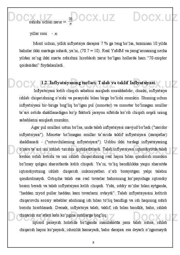 oshishi uchun zarur  =   70
π
  yillar soni    -   
       Misol uchun, yillik inflyatsiya darajasi 7 % ga teng bo‘lsa, taxminan 10 yilda
baholar ikki martaga oshadi, ya ’ ni, (70:7 = 10). Real YaMM va jamg‘armaning necha
yildan   so‘ng   ikki   marta   oshishini   hisoblash   zarur   bo‘lgan   hollarda   ham   “70-miqdor
qoidasidan” foydalaniladi.
1.2. Infl y atsiyaning turlari. Talab va taklif Inflyatsiyasi. 
  Inflyatsiyani  kelib chiqish sababini  aniqlash murakkabdir, chunki, inflyatsiya
ishlab chiqarishning o‘sishi va pasayishi  bilan birga bo‘lishi mumkin. Shuning uchun
inflyatsiyani   bir-biriga   bog‘ liq   bo‘lgan   pul   (monetar)   va   monetar   bo‘lmagan   omillar
ta’siri   ostida  shakllanadigan  ko‘p faktorli   jarayon sifatida  ko‘rib  chiqish  orqali   uning
sabablarini aniqlash mumkin.  
  Agar pul omillari ustun bo‘lsa, unda talab inflyatsiyasi mavjud b o‘ ladi ("xaridor
inflyatsiyasi").   Monetar   bo‘lmagan   omillar   ta ’ sirida   taklif   inflyatsiyasi   (xarajatlar)
shakllanadi   -   ("sotuvchilarning   inflyatsiyasi").   Ushbu   ikki   turdagi   inflyatsiyaning
o‘zaro ta ’ siri uni ushlab turishni qiyinlashtiradi. Talab inflyatsiyasi iqtisodiyotda talab
keskin   oshib   ketishi   va   uni   ishlab   chiqarishning   real   hajmi   bilan   qondirish   mumkin
bo‘lmay   qolgan   sharoitlarda   kelib   chiqadi.   Ya ’ ni,   to‘ liq   bandlilikka   yaqin   sharoitda
iqtisodiyotning   ishlab   chiqarish   imkoniyatlari   o‘sib   borayotgan   yalpi   talabni
qondirolmaydi.   Ortiqcha   talab   esa   real   tovarlar   bahosining   ko‘payishiga   iqtisodiy
bosim   beradi   va  talab inflyatsiyasi  kelib  chiqadi.   Yoki, oddiy  so‘zlar  bilan  aytganda,
“haddan   ziyod   pullar   haddan   kam   tovarlarni   ovlaydi”.   Talab   inflyatsiyasini   keltirib
chiqaruvchi   asosiy   sabablar   aholining   ish   bilan   to‘liq   bandligi   va   ish   haqining   oshib
borishi   hisoblanadi.   Demak,   inflyatsiya   talab,   taklif,   ish   bilan   bandlik,   baho,   ishlab
chiqarish sur ’ atlari kabi ko‘pgina omillarga bog‘liq. 
Iqtisod   pasayish   holatida   bo‘lganda   mamlakatda   jami   talab   oshsa,   ishlab
chiqarish hajmi ko‘payadi, ishsizlik kamayadi, baho darajasi  esa deyarli  o‘zgarmaydi
8