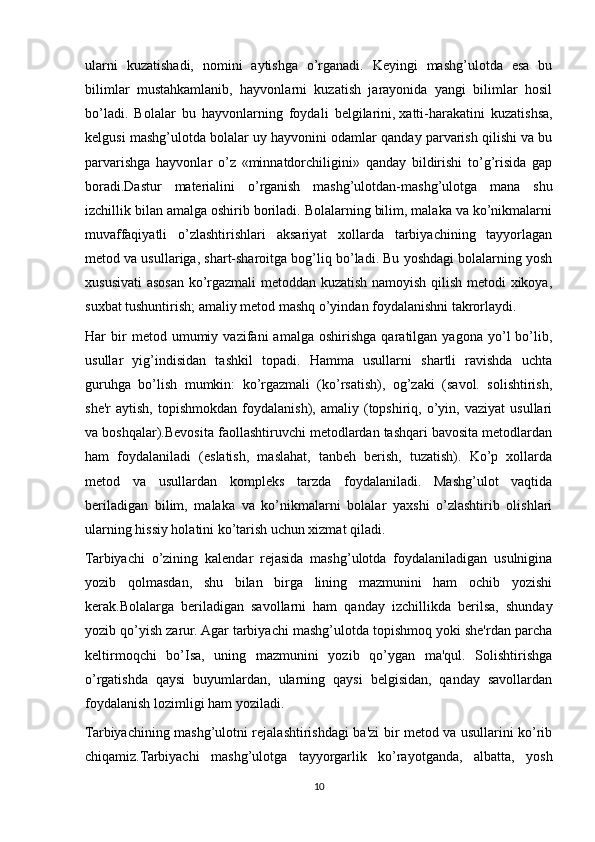 ularni   kuzatishadi,   nomini   aytishga   o’rganadi.   Keyingi   mashg’ulotda   esa   bu
bilimlar   mustahkamlanib,   hayvonlarni   kuzatish   jarayonida   yangi   bilimlar   hosil
bo’ladi.   Bolalar   bu   hayvonlarning   foydali   belgilarini,   xatti-harakatini   kuzatishsa,
kelgusi mashg’ulotda bolalar uy hayvonini odamlar qanday parvarish qilishi va bu
parvarishga   hayvonlar   o’z   «minnatdorchiligini»   qanday   bildirishi   to’g’risida   gap
boradi.Dastur   materialini   o’rganish   mashg’ulotdan-mashg’ulotga   mana   shu
izchillik bilan amalga oshirib boriladi. Bolalarning bilim, malaka va ko’nikmalarni
muvaffaqiyatli   o’zlashtirishlari   aksariyat   xollarda   tarbiyachining   tayyorlagan
metod va usullariga, shart-sharoitga bog’liq bo’ladi. Bu yoshdagi bolalarning yosh
xususivati  asosan ko’rgazmali metoddan kuzatish namoyish qilish metodi xikoya,
suxbat tushuntirish; amaliy metod mashq o’yindan foydalanishni takrorlaydi.
Har   bir   metod   umumiy   vazifani   amalga   oshirishga   qaratilgan   yagona  yo’l   bo’lib,
usullar   yig’indisidan   tashkil   topadi.   Hamma   usullarni   shartli   ravishda   uchta
guruhga   bo’lish   mumkin:   ko’rgazmali   (ko’rsatish),   og’zaki   (savol.   solishtirish,
she'r   aytish,   topishmokdan   foydalanish),   amaliy   (topshiriq,   o’yin,   vaziyat   usullari
va boshqalar).Bevosita faollashtiruvchi metodlardan tashqari bavosita metodlardan
ham   foydalaniladi   (eslatish,   maslahat,   tanbeh   berish,   tuzatish).   Ko’p   xollarda
metod   va   usullardan   kompleks   tarzda   foydalaniladi.   Mashg’ulot   vaqtida
beriladigan   bilim,   malaka   va   ko’nikmalarni   bolalar   yaxshi   o’zlashtirib   olishlari
ularning hissiy holatini ko’tarish uchun xizmat qiladi.
Tarbiyachi   o’zining   kalendar   rejasida   mashg’ulotda   foydalaniladigan   usulnigina
yozib   qolmasdan,   shu   bilan   birga   lining   mazmunini   ham   ochib   yozishi
kerak.Bolalarga   beriladigan   savollarni   ham   qanday   izchillikda   berilsa,   shunday
yozib qo’yish zarur. Agar tarbiyachi mashg’ulotda topishmoq yoki she'rdan parcha
keltirmoqchi   bo’Isa,   uning   mazmunini   yozib   qo’ygan   ma'qul.   Solishtirishga
o’rgatishda   qaysi   buyumlardan,   ularning   qaysi   belgisidan,   qanday   savollardan
foydalanish lozimligi ham yoziladi.
Tarbiyachining mashg’ulotni rejalashtirishdagi ba'zi bir metod va usullarini ko’rib
chiqamiz.Tarbiyachi   mashg’ulotga   tayyorgarlik   ko’rayotganda,   albatta,   yosh
10