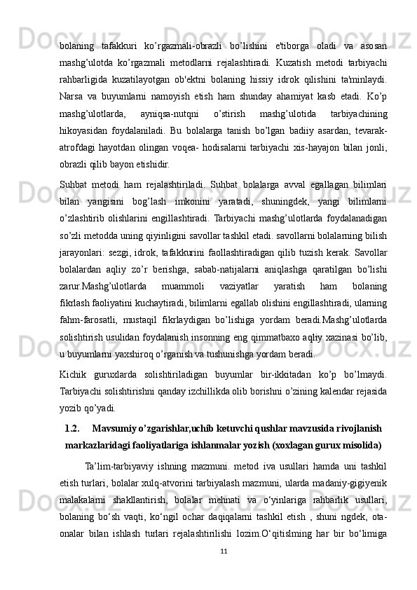 bolaning   tafakkuri   ko’rgazmali-obrazli   bo’lishini   e'tiborga   oladi   va   asosan
mashg’ulotda   ko’rgazmali   metodlarni   rejalashtiradi.   Kuzatish   metodi   tarbiyachi
rahbarligida   kuzatilayotgan   ob'ektni   bolaning   hissiy   idrok   qilishini   ta'minlaydi.
Narsa   va   buyumlarni   namoyish   etish   ham   shunday   ahamiyat   kasb   etadi.   Ko’p
mashg’ulotlarda,   ayniqsa-nutqni   o’stirish   mashg’ulotida   tarbiyachining
hikoyasidan   foydalaniladi.   Bu   bolalarga   tanish   bo’lgan   badiiy   asardan,   tevarak-
atrofdagi   hayotdan   olingan   voqea-   hodisalarni   tarbiyachi   xis-hayajon   bilan   jonli,
obrazli qilib bayon etishidir.
Suhbat   metodi   ham   rejalashtiriladi.   Suhbat   bolalarga   avval   egallagan   bilimlari
bilan   yangisini   bog’lash   imkonini   yaratadi,   shuningdek,   yangi   bilimlarni
o’zlashtirib   olishlarini   engillashtiradi.   Tarbiyachi   mashg’ulotlarda   foydalanadigan
so’zli metodda uning qiyinligini savollar tashkil etadi. savollarni bolalarning bilish
jarayonlari:   sezgi,   idrok,   tafakkurini   faollashtiradigan   qilib   tuzish   kerak.   Savollar
bolalardan   aqliy   zo’r   berishga,   sabab-natijalarni   aniqlashga   qaratilgan   bo’lishi
zarur.Mashg’ulotlarda   muammoli   vaziyatlar   yaratish   ham   bolaning
fikrlash   faoliyatini kuchaytiradi, bilimlarni egallab olishini engillashtiradi, ularning
fahm-farosatli,   mustaqil   fikrlaydigan   bo’lishiga   yordam   beradi.Mashg’ulotlarda
solishtirish usulidan foydalanish insonning eng qimmatbaxo aqliy xazinasi bo’lib,
u buyumlarni yaxshiroq o’rganish va tushunishga yordam beradi.
Kichik   guruxlarda   solishtiriladigan   buyumlar   bir-ikkitadan   ko’p   bo’lmaydi.
Tarbiyachi solishtirishni qanday izchillikda olib borishni o’zining kalendar rejasida
yozib qo’yadi. 
1.2.  Mavsumiy o’zgarishlar,uchib ketuvchi qushlar mavzusida rivojlanish
markazlaridagi faoliyatlariga ishlanmalar yozish (xoxlagan gurux misolida)
Ta’lim-tarbiyaviy   ishning   mazmuni.   metod   iva   usullari   hamda   uni   tashkil
etish turlari, bolalar  xulq-atvorini  tarbiyalash mazmuni, ularda madaniy-gigiyenik
malakalarni   shakllantirish,   bolalar   mehnati   va   o‘yinlariga   rahbarlik   usullari,
bolaning   bo‘sh   vaqti,   ko‘ngil   ochar   daqiqalarni   tashkil   etish   ,   shuni   ngdek,   ota-
onalar   bilan   ishlash   turlari   rejalashtirilishi   lozim.O‘qitislming   har   bir   bo‘limiga
11 