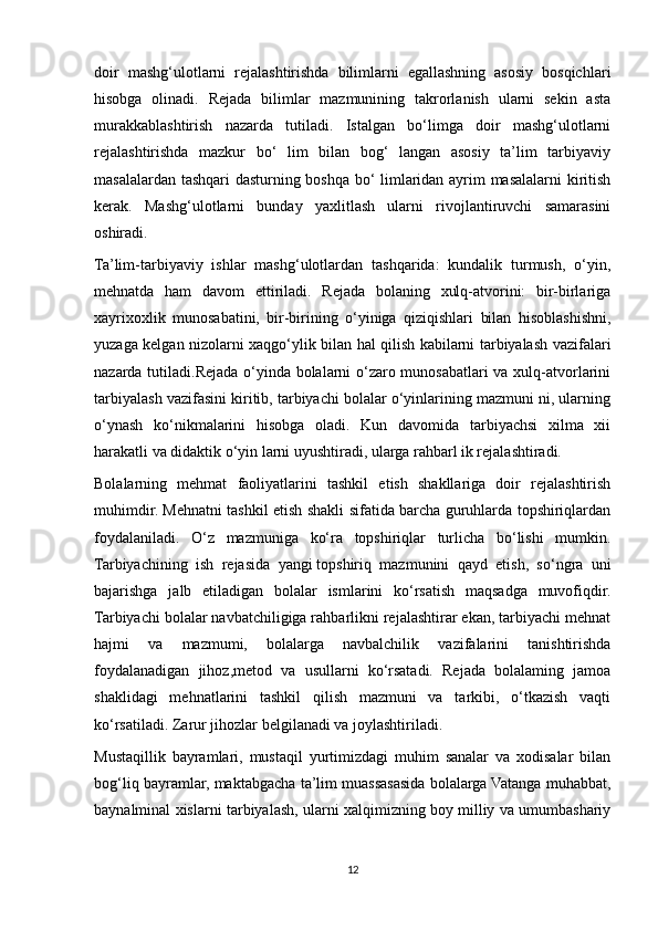 doir   mashg‘ulotlarni   rejalashtirishda   bilimlarni   egallashning   asosiy   bosqichlari
hisobga   olinadi.   Rejada   bilimlar   mazmunining   takrorlanish   ularni   sekin   asta
murakkablashtirish   nazarda   tutiladi.   Istalgan   bo‘limga   doir   mashg‘ulotlarni
rejalashtirishda   mazkur   bo‘   lim   bilan   bog‘   langan   asosiy   ta’lim   tarbiyaviy
masalalardan tashqari dasturning boshqa bo‘ limlaridan ayrim masalalarni kiritish
kerak.   Mashg‘ulotlarni   bunday   yaxlitlash   ularni   rivojlantiruvchi   samarasini
oshiradi.
Ta’lim-tarbiyaviy   ishlar   mashg‘ulotlardan   tashqarida:   kundalik   turmush,   o‘yin,
mehnatda   ham   davom   ettiriladi.   Rejada   bolaning   xulq-atvorini:   bir-birlariga
xayrixoxlik   munosabatini,   bir-birining   o‘yiniga   qiziqishlari   bilan   hisoblashishni,
yuzaga kelgan nizolarni xaqgo‘ylik bilan hal qilish kabilarni tarbiyalash vazifalari
nazarda tutiladi.Rejada o‘yinda bolalarni o‘zaro munosabatlari va xulq-atvorlarini
tarbiyalash vazifasini kiritib, tarbiyachi bolalar o‘yinlarining mazmuni ni, ularning
o‘ynash   ko‘nikmalarini   hisobga   oladi.   Kun   davomida   tarbiyachsi   xilma   xii
harakatli va didaktik o‘yin larni uyushtiradi, ularga rahbarl ik rejalashtiradi.
Bolalarning   mehmat   faoliyatlarini   tashkil   etish   shakllariga   doir   rejalashtirish
muhimdir. Mehnatni tashkil etish shakli sifatida barcha guruhlarda topshiriqlardan
foydalaniladi.   O‘z   mazmuniga   ko‘ra   topshiriqlar   turlicha   bo‘lishi   mumkin.
Tarbiyachining   ish   rejasida   yangi   topshiriq   mazmunini   qayd   etish,   so‘ngra   uni
bajarishga   jalb   etiladigan   bolalar   ismlarini   ko‘rsatish   maqsadga   muvofiqdir.
Tarbiyachi bolalar navbatchiligiga rahbarlikni rejalashtirar ekan, tarbiyachi mehnat
hajmi   va   mazmumi,   bolalarga   navbalchilik   vazifalarini   tanishtirishda
foydalanadigan   jihoz,metod   va   usullarni   ko‘rsatadi.   Rejada   bolalaming   jamoa
shaklidagi   mehnatlarini   tashkil   qilish   mazmuni   va   tarkibi,   o‘tkazish   vaqti
ko‘rsatiladi. Zarur jihozlar belgilanadi va joylashtiriladi.
Mustaqillik   bayramlari,   mustaqil   yurtimizdagi   muhim   sanalar   va   xodisalar   bilan
bog‘liq bayramlar, maktabgacha ta’lim muassasasida bolalarga Vatanga muhabbat,
baynalminal xislarni tarbiyalash, ularni xalqimizning boy milliy va umumbashariy
12 