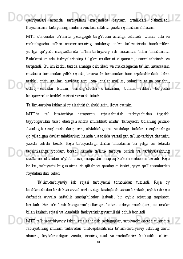 qadriyatlari   asosida   tarbiyalash   maqsadida   bayram   ertaliklari   o‘tkaziladi.
Bayramlarni tarbiyaning muhim vositasi sifatida puxta rejalashtirish lozim.
MTT   ota-onalar   o‘rtasida   pedagogik   targ‘ibotni   amalga   oshiradi.   Ularni   oila   va
maktabgacha   ta’lim   muassasasining   bolalarga   ta’sir   ko‘rsatishda   hamkorlikni
yo‘lga   qo‘yish   maqsadlarida   ta’lim-tarbiyaviy   ish   mazmuni   bilan   tanishtiradi.
Bolalarni   oilada   tarbiyalashning   i   lg‘or   usullarini   o‘rganadi,   umumlashtiradi   va
tarqatadi. Bu ish izchil tarzda amalga oshiriladi va maktabgacha ta’lim muassasasi
mudirasi  tomonidan yillik rejada, tarbiyachi  tomonidan ham  rejalashtiriladi. Ishni
tashkil   etish   usullari   quyidagilarni:   ota-   onalar   majlisi,   bolani   oilasiga   borishni,
ochiq   eshiklar   kunini,   mashg‘ulotlar   o‘kazishni,   bolalar   ishlari   bo‘yicha
ko‘rgazmalar tashkil etishni nazarda tutadi.
Ta’lim-tarbiya ishlarini rejalashtirish shakllarini ilova etamiz.
MTTda   ta’   lim-tarbiya   jarayonini   rejalashtirish   tarbiyachidan   tegishli
tayyorgarlikni   talab   etadigan   ancha   murakkab   ishdir.  Tarbiyachi   bolaning   psixik-
fiziologik   rivojlanish   darajasini,   «Maktabgacha   yoshdagi   bolalar   rivojlanishiga
qo‘yiladigan davlat talablari»ni hamda u asosida yaratilgan ta’lim-tarbiya dasturini
yaxshi   bilishi   kerak.   Reja   tarbiyachiga   dastur   talablarini   bir   yilga   bir   tekisda
taqsimlashga   yordam   beradi   hamda   ta’lim-   tarbiya   berish   va   tarbiyalashning
usullarini   oldindan   o‘ylab   olish,   maqsadni   aniqroq   ko‘rish   imkonini   beradi.   Reja
bo‘lsa, tarbiyachi bugun nima ish qilishi va qanday qilishini, qaysi qo‘llanmalardan
foydalanishni biladi.
Ta’lim-tarbiyaviy   ish   rejasi   tarbiyachi   tomonidan   tuziladi.   Reja   oy
boshlanishidan besh kun avval metodistga tasdiqlash uchun beriladi, oylik ish reja
daftarida   avvalo   haftalik   mashg‘ulotlar   jadvali,   bir   oylik   rejaning   taqsimoti
beriladi.   Har   o‘n   besh   kunga   mo‘ljallangan   badan   tarbiya   mashqlari,   ota-onalar
bilan ishlash rejasi va kundalik faoliyatining yuritilishi ochib beriladi
MTT ta’lim-tarbiyaviy ishini rejalashtirish pedagoglar, tarbiyachi-metodist,mudira
faoliyatining   muhim   turlaridan   biriRejalashtirish   ta’lim-tarbiyaviy   ishning   zarur
sharoit,   foydalanadigan   vosita,   ishning   usul   va   metodlarini   ko‘rsatib,   ta’lim-
13 