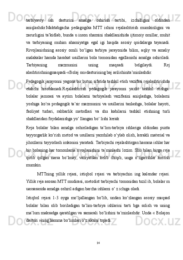 tarbiyaviy   ish   dasturini   amalga   oshirish   tartibi,   izchilligini   oldindan
aniqlashdir.Maktabgacha   pedagogika   MTT   ishini   rejalashtirish   mumkinligini   va
zarurligini ta’kidlab, bunda u inson shaxsini shakllanishida ijtimoiy omillar, muhit
va   tarbiyaning   muhim   ahamiyatga   egal   igi   haqida   asosiy   qoidalarga   tayanadi.
Rivojlanishning   asosiy   omili   bo‘lgan   tarbiya   jarayonida   bilim,   aqliy   va   amaliy
malakalar  hamda  harakat   usullarini   bola  tomonidan  egallanishi  amalga  oshiriladi.
Tarbiyaning   mazmunini   uning   maqsadi   belgilaydi.   Rej
alashtirishningmaqsadi-«Bolaj on»dasturining baj arilishinita’minlashdir.
Pedagogik jarayonni yagona bir butun sifatida tashkil etish vazifasi rejalashtirishda
etakchi   hisoblanadi.Rejalashtirish   pedagogik   jarayonni   yaxlit   tashkil   etishga:
bolalar   jamoasi   va   ayrim   bolalarni   tarbiyalash   vazifasini   aniqlashga,   bolalarni
yoshiga   ko‘ra   pedagogik  ta’sir   mazmunini   va   usullarini   tanlashga,   bolalar   hayoti,
faoliyat   turlari,   rahbarlik   metodlari   va   shu   kabilarni   tashkil   etishning   turli
shakllaridan foydalanishga yo‘ llangan bo‘ lishi kerak
Reja   bolalar   bilan   amalga   oshiriladigan   ta’lim-tarbiya   ishlariga   oldindan   puxta
tayyorgarlik ko‘rish metod va usullarni yaxshilab o‘ylab olish, kerakli material va
jihozlarni tayyorlash imkonini yaratadi. Tarbiyachi rejalashtirgan hamma ishlar har
bir  bolaning  har  tomonlama  rivojlanishini   ta’minlashi   lozim.  Shu  bilan   birga   reja
qotib   qolgan   narsa   bo‘lmay,   vaziyatdan   kelib   chiqib,   unga   o‘zgarishlar   kiritish
mumkin.
MTTning   yillik   rejasi,   istiqbol   rejasi   va   tarbiyachin   ing   kalendar   rejasi.
Yillik reja asosan MTT mudirasi, metodist tarbiyachi tomonidan tuzil ib, bolalar m
uassasasida amalga oshiril adigan barcha ishlami o‘ z ichiga oladi.
Istiqbol   rejasi   1-3   oyga   mo‘ljallangan   bo‘lib,   undan   ko‘zlangan   asosiy   maqsad
bolalar   bilan   olib   boriladigan   ta’lim-tarbiya   ishlarini   tarti   bga   solish   va   uning
ma’lum maksadga qaratilgan va samarali bo‘lishini ta’minlashdir. Unda « Bolajon
dasturi »ning hamma bo‘limlari o‘z aksini topadi.
14 