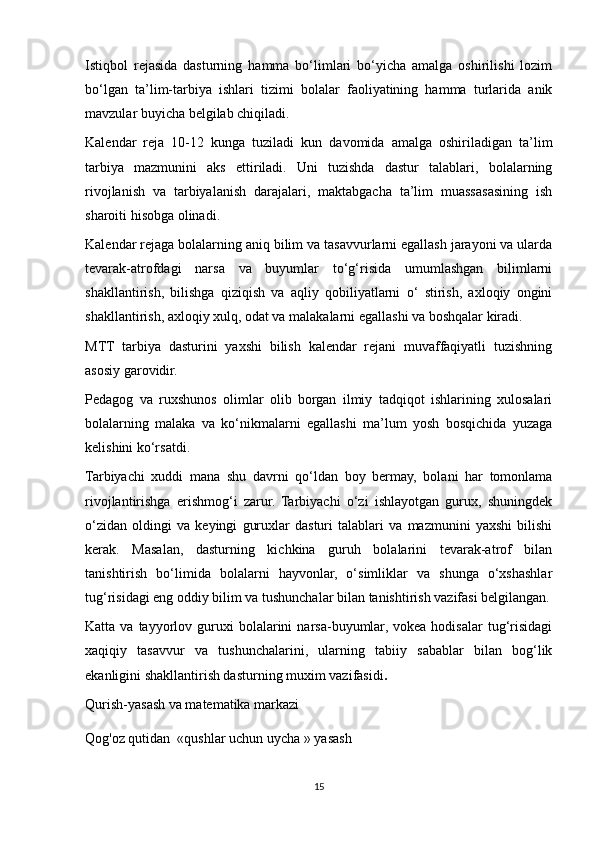 Istiqbol   rejasida   dasturning   hamma   bo‘limlari   bo‘yicha   amalga   oshirilishi   lozim
bo‘lgan   ta’lim-tarbiya   ishlari   tizimi   bolalar   faoliyatining   hamma   turlarida   anik
mavzular buyicha belgilab chiqiladi.
Kalendar   reja   10-12   kunga   tuziladi   kun   davomida   amalga   oshiriladigan   ta’lim
tarbiya   mazmunini   aks   ettiriladi.   Uni   tuzishda   dastur   talablari,   bolalarning
rivojlanish   va   tarbiyalanish   darajalari,   maktabgacha   ta’lim   muassasasining   ish
sharoiti hisobga olinadi.
Kalendar rejaga bolalarning aniq bilim va tasavvurlarni egallash jarayoni va ularda
tevarak-atrofdagi   narsa   va   buyumlar   to‘g‘risida   umumlashgan   bilimlarni
shakllantirish,   bilishga   qiziqish   va   aqliy   qobiliyatlarni   o‘   stirish,   axloqiy   ongini
shakllantirish, axloqiy xulq, odat va malakalarni egallashi va boshqalar kiradi.
MTT   tarbiya   dasturini   yaxshi   bilish   kalendar   rejani   muvaffaqiyatli   tuzishning
asosiy garovidir.
Pedagog   va   ruxshunos   olimlar   olib   borgan   ilmiy   tadqiqot   ishlarining   xulosalari
bolalarning   malaka   va   ko‘nikmalarni   egallashi   ma’lum   yosh   bosqichida   yuzaga
kelishini ko‘rsatdi.
Tarbiyachi   xuddi   mana   shu   davrni   qo‘ldan   boy   bermay,   bolani   har   tomonlama
rivojlantirishga   erishmog‘i   zarur.   Tarbiyachi   o‘zi   ishlayotgan   gurux,   shuningdek
o‘zidan   oldingi   va   keyingi   guruxlar   dasturi   talablari   va   mazmunini   yaxshi   bilishi
kerak.   Masalan,   dasturning   kichkina   guruh   bolalarini   tevarak-atrof   bilan
tanishtirish   bo‘limida   bolalarni   hayvonlar,   o‘simliklar   va   shunga   o‘xshashlar
tug‘risidagi eng oddiy bilim va tushunchalar bilan tanishtirish vazifasi belgilangan.
Katta  va  tayyorlov  guruxi  bolalarini   narsa-buyumlar,  vokea  hodisalar  tug‘risidagi
xaqiqiy   tasavvur   va   tushunchalarini,   ularning   tabiiy   sabablar   bilan   bog‘lik
ekanligini shakllantirish dasturning muxim vazifasidi .
Qurish-yasash va matematika markazi
Qog'oz qutidan  «qushlar uchun uycha » yasash
15 