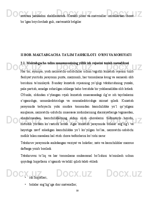 xotirani   jamlashni   shakllantiradi.   Kerakli   jihoz   va   materiallar:   misollardan   iborat
bo`lgan boychechak guli, matematik belgilar.
II BOB.  MAKTABGACHA  TA’LIM TASHKILOTI  O’RNI VA MOHIYATI
2.1. Maktabgacha talim muassasasining yillik ish rejasini tuzish metodikasi
Har bir, ayniqsa, yosh nazoratchi-uslubchilar uchun tegishli kuzatish rejasini tuzib
faoliyat   yuritishi jarayonni puxta, mazmunli, har tomonlama keng va samarali olib
borishini   ta’minlaydi.   Bunday   kuzatish   rejasining   yo’qligi   tekshirishning   yuzaki,
pala-partish, amalga oshirilgan ishlarga baho berishda bir yoklamalikka olib keladi.
CHunki,   oldindan   o’ylangan   rejali   kuzatish   muassasadagi   ilg’or   ish   tajribalarini
o’rganishga,   umumlashtirishga   va   ommalashtirishga   xizmat   qiladi.   Kuzatish
jarayonida   tarbiyachi   yoki   mudira   tomonidan   kamchilikka   yo’l   qo’yilgani
aniqlansa, nazoratchi-uslubchi muassasa xodimlarining shaxsiyatlariga tegmasdan,
shoshilmasdan,   kamchiliklarning   oldini   olish   choralarini   tushuntirib   berishi,
metodik   yordam   ko’rsatishi   kerak.  Agar   kuzatish   jarayonida   bolalar   sog’lig’i   va
hayotiga   xavf   soladigan   kamchilikka   yo’l   ko’yilgan   bo’lsa,   nazoratchi-uslubchi
zudlik bilan masalani hal etish chora-tadbirlarini ko’rishi zarur.
Tekshiruv jarayonida anikdangan vaziyat va holatlar, xato va kamchiliklar maxsus
daftarga yozib boriladi. 
Tekshiruvni   to’liq   va   har   tomonlama   mukammal   bo’lishini   ta’minlash   uchun
quyidagi hujjatlarni o’rganish va tahlil qilish talab etiladi:
• ish hujjatlari;
• bolalar sog’lig’iga doir materiallar;
18 