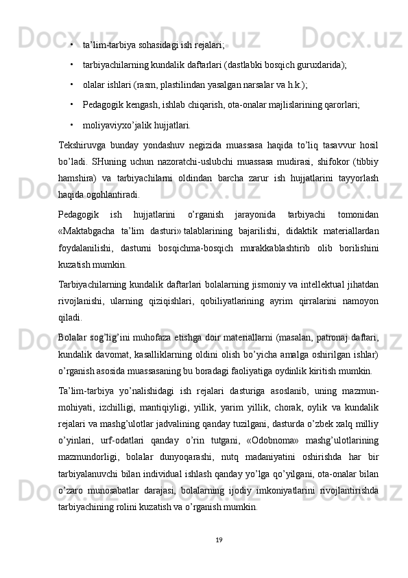 • ta’lim-tarbiya sohasidagi ish rejalari;
• tarbiyachilarning kundalik daftarlari (dastlabki bosqich guruxlarida);
• olalar ishlari (rasm, plastilindan yasalgan narsalar va h.k.);
• Pedagogik kengash, ishlab chiqarish, ota-onalar majlislarining qarorlari;
• moliyaviyxo’jalik hujjatlari.
Tekshiruvga   bunday   yondashuv   negizida   muassasa   haqida   to’liq   tasavvur   hosil
bo’ladi.   SHuning   uchun   nazoratchi-uslubchi   muassasa   mudirasi,   shifokor   (tibbiy
hamshira)   va   tarbiyachilarni   oldindan   barcha   zarur   ish   hujjatlarini   tayyorlash
haqida ogohlantiradi.
Pedagogik   ish   hujjatlarini   o’rganish   jarayonida   tarbiyachi   tomonidan
«Maktabgacha   ta’lim   dasturi»   talablarining   bajarilishi,   didaktik   materiallardan
foydalanilishi,   dasturni   bosqichma-bosqich   murakkablashtirib   olib   borilishini
kuzatish mumkin. 
Tarbiyachilarning kundalik daftarlari bolalarning jismoniy va intellektual jihatdan
rivojlanishi,   ularning   qiziqishlari,   qobiliyatlarining   ayrim   qirralarini   namoyon
qiladi.
Bolalar  sog’lig’ini  muhofaza etishga  doir  materiallarni  (masalan, patronaj  daftari,
kundalik   davomat,   kasalliklarning   oldini   olish   bo’yicha   amalga   oshirilgan   ishlar)
o’rganish asosida muassasaning bu boradagi faoliyatiga oydinlik kiritish mumkin. 
Ta’lim-tarbiya   yo’nalishidagi   ish   rejalari   dasturiga   asoslanib,   uning   mazmun-
mohiyati,   izchilligi,   mantiqiyligi,   yillik,   yarim   yillik,   chorak,   oylik   va   kundalik
rejalari va mashg’ulotlar jadvalining qanday tuzilgani, dasturda o’zbek xalq milliy
o’yinlari,   urf-odatlari   qanday   o’rin   tutgani,   «Odobnoma»   mashg’ulotlarining
mazmundorligi,   bolalar   dunyoqarashi,   nutq   madaniyatini   oshirishda   har   bir
tarbiyalanuvchi bilan individual ishlash qanday yo’lga qo’yilgani, ota-onalar bilan
o’zaro   munosabatlar   darajasi,   bolalarning   ijodiy   imkoniyatlarini   rivojlantirishda
tarbiyachining rolini kuzatish va o’rganish mumkin.
19 