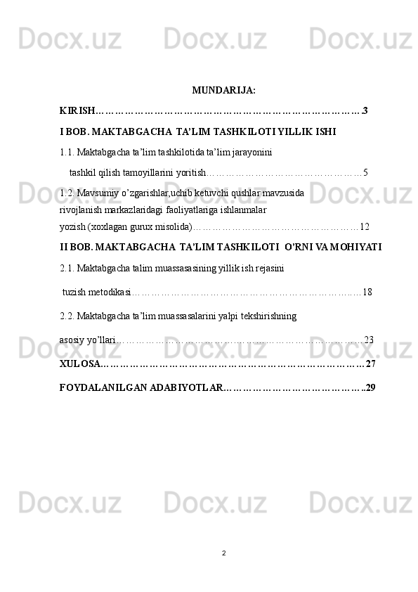 MUNDARIJA:
KIRISH……………………………………………………………………….3
I BOB.  MAKTABGACHA  TA’LIM TASHKILOTI YILLIK ISHI
1.1. Maktabgacha ta’lim tashkilotida ta’lim jarayonini 
tashkil qilish tamoyillarini yoritish…………………………………………5
1.2. Mavsumiy o’zgarishlar,uchib ketuvchi qushlar mavzusida                        
rivojlanish markazlaridagi faoliyatlariga ishlanmalar                                                 
yozish (xoxlagan gurux misolida)……………………………………………12
II BOB.  MAKTABGACHA  TA’LIM TASHKILOTI  O’RNI VA MOHIYATI
2.1. Maktabgacha talim muassasasining yillik ish rejasini
 tuzish metodikasi…………………………………………………………..…18
2.2. Maktabgacha ta’lim muassasalarini yalpi   tekshirishning 
asosiy yo’llari……………………………….…………………………………23
XULOSA………………………………………………………………………27
FOYDALANILGAN ADABIYOTLAR……………………………………..29
2 