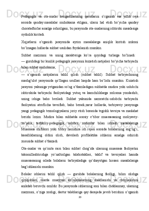 Pedagogik   va   ota-onalar   kengashlarining   qarorlarini   o’rganish   esa   yillik   reja
asosida   qanday   masalalar   muhokama   etilgani,   ularni   hal   etish   bo’yicha   qanday
choratadbirlar amalga oshirilgani, bu jarayonda ota-onalarning ishtiroki masalasiga
oydinlik kiritadi. 
Xujjatlarni   o’rganish   jarayonida   ayrim   masalalarga   aniqlik   kiritish   imkoni
bo’lmagan hollarda suhbat usulidan foydalanish mumkin.
Suhbat   mazmuni   va   uning   xarakteriga   ko’ra   quyidagi   turlarga   bo’linadi:  
— guruhdagi bir kunlik pedagogik jarayonni kuzatish natijalari bo’yicha tarbiyachi
bilan suhbat muhokama; 
—   o’rganish   natijalarini   tahlil   qilish   (suhbat   tahlil).   Suhbat   tarbiyachining
mashg’ulot   jarayonida   qo’llagan   usullari   haqida   ham   bo’lishi   mumkin.   Kuzatish
jarayoni yakuniga yetganidan so’ng o’tkaziladigan suhbatda mudira yoki uslubchi
ishtirokida   tarbiyachi   faoliyatidagi   yutuq   va   kamchiliklarga   xolisona   yondashib,
uning   ishiga   baho   beriladi.   Suhbat   yakunida   nazoratchi-uslubchi   tarbiyachi
faoliyatini   atroflicha   tavsiflab,   baho   beradi,zarur   hollarda,   tarbiyaviy   jarayonga
yangi pedagogik texnologiyalarni joriy etish borasida tegishli tavsiya va maslahat
berishi   lozim.   Mudira   bilan   suhbatda   asosiy   e’tibor   muassasaning   moliyaviy-
xo’jalik,   tashkiliy-pedagogik,   uslubiy,   xodimlar   bilan   ishlash   masalalariga
Muassasa   shifokori   yoki   tibbiy   hamshira   ish   rejasi   asosida   bolalarning   sog’lig’i,
kasalliklarning   oldini   olish,   davolash   profilaktika   ishlarini   amalga   oshirish
xususida suhbat o’tkazadi.
Ota-onalar   va   qo’mita   raisi   bilan   suhbat   chog’ida   ularning   muassasa   faoliyatini
takomillashtirishga   yo’naltirilgan   talabistaklari,   taklif   va   tavsiyalari   hamda
muassasaning   oilada   bolalarni   tarbiyalashga   qo’shayotgan   hissasi   masalalariga
bag’ishlanishi mumkin. 
Bolalar   ishlarini   tahlil   qilish   —   guruhda   bolalarning   faolligi,   bilim   olishga
qiziqishlari,   ularda   muayyan   ko’nikmalarning   shakllanishi   va   rivojlanishini
anikdab beruvchi omildir. Bu jarayonda ishlarning soni bilan cheklanmay, ularning
mazmuni, o’ziga xosligi, dastur talablariga qay darajada javob berishini o’rganish
20 