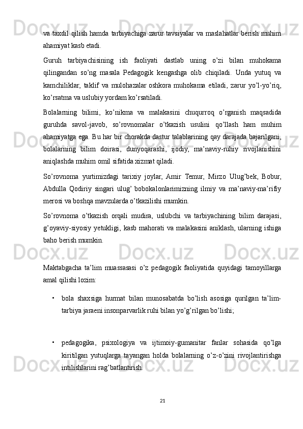 va  taxdil   qilish  hamda  tarbiyachiga  zarur   tavsiyalar  va  maslahatlar   berish   muhim
ahamiyat kasb etadi.
Guruh   tarbiyachisining   ish   faoliyati   dastlab   uning   o’zi   bilan   muhokama
qilingandan   so’ng   masala   Pedagogik   kengashga   olib   chiqiladi.   Unda   yutuq   va
kamchiliklar,   taklif   va   mulohazalar   oshkora   muhokama   etiladi,   zarur   yo’l-yo’riq,
ko’rsatma va uslubiy yordam ko’rsatiladi. 
Bolalarning   bilimi,   ko’nikma   va   malakasini   chuqurroq   o’rganish   maqsadida
guruhda   savol-javob,   so’rovnomalar   o’tkazish   usulini   qo’llash   ham   muhim
ahamiyatga ega. Bu har bir chorakda dastur talablarining qay darajada bajarilgani,
bolalarning   bilim   doirasi,   dunyoqarashi,   ijodiy,   ma’naviy-ruhiy   rivojlanishini
aniqlashda muhim omil sifatida xizmat qiladi.
So’rovnoma   yurtimizdagi   tarixiy   joylar,   Amir   Temur,   Mirzo   Ulug’bek,   Bobur,
Abdulla   Qodiriy   singari   ulug’  bobokalonlarimizning   ilmiy   va   ma’naviy-ma’rifiy
merosi va boshqa mavzularda o’tkazilishi mumkin. 
So’rovnoma   o’tkazish   orqali   mudira,   uslubchi   va   tarbiyachining   bilim   darajasi,
g’oyaviy-siyosiy   yetukligi,   kasb   mahorati   va   malakasini   aniklash,   ularning   ishiga
baho berish mumkin.
Maktabgacha   ta’lim   muassasasi   o’z   pedagogik   faoliyatida   quyidagi   tamoyillarga
amal qilishi lozim: 
• bola   shaxsiga   hurmat   bilan   munosabatda   bo’lish   asosiga   qurilgan   ta’lim-
tarbiya jaraeni insonparvarlik ruhi bilan yo’g’rilgan bo’lishi;
• pedagogika,   psixologiya   va   ijtimoiy-gumanitar   fanlar   sohasida   qo’lga
kiritilgan   yutuqlarga   tayangan   holda   bolalarning   o’z-o’zini   rivojlantirishga
intilishlarini rag’batlantirish.
21 