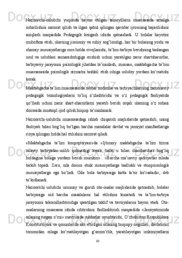 Nazoratchi-uslubchi   yuqorida   bayon   etilgan   tamoyillarni   muassasada   amalga
oshirilishini nazorat  qilish va ilgari qabul  qilingan qarorlar  ijrosining bajarilishini
aniqlash   maqsadida   Pedagogik   kengash   ishida   qatnashadi.   U   bolalar   hayotini
muhofaza etish, ularning jismoniy va ruhiy sog’lomligi, har bir bolaning yoshi va
shaxsiy xususiyatlariga mos holda rivojlanishi, ta’lim-tarbiya berishning tanlangan
usul   va   uslublari   samaradorligiga   erishish   uchun   yaratilgan   zarur   shartsharoitlar,
tarbiyaviy   jarayonni   psixologik   jihatdan   ta’minlash,   xususan,   maktabgacha   ta’lim
muassasasida   psixologik   xizmatni   tashkil   etish   ishiga   uslubiy   yordam   ko’rsatishi
kerak.
Maktabgacha ta’lim muassasasida rahbar xodimlar va tarbiyachilarning zamonaviy
pedagogik   texnologiyalarni   to’liq   o’zlashtirishi   va   o’z   pedagogik   faoliyatida
qo’llash   uchun   zarur   shart-sharoitlarni   yaratib   berish   orqali   ularning   o’z   sohasi
doirasida mustaqil ijod qilish huquqi ta’minlanadi. 
Nazoratchi-uslubchi   muassasadagi   ishlab   chiqarish   majlislarida   qatnashib,   uning
faoliyati   bilan   bog’liq   bo’lgan   barcha   masalalar   davlat   va   jamiyat   manfaatlariga
rioya qilingan holda hal etilishini nazorat qiladi.
«Maktabgacha   ta’lim   konpeptsiyasi»da   «Ijtimoiy   maktabgacha   ta’lim   tizimi
oilaviy   tarbiyadan   uzilib   qolmasligi   kerak,   balki   u   bilan   chambarchas   bog’liq
holdagina bolaga  yordam  berish  mumkin»... «Barcha  ma’naviy  qadriyatlar  oilada
tarkib   topadi.   Zero,   oila   doimo   etnik   xususiyatlarga   taallukli   va   etnopsixologik
xususiyatlarga   ega   bo’ladi.   Oila   bola   tarbiyasiga   katta   ta’sir   ko’rsatadi»,   deb
ta’kidlanadi.  
Nazoratchi   uslubchi   umumiy   va   guruh   ota-onalar   majlislarida   qatnashib,   bolalar
tarbiyasiga   oid   barcha   masalalarni   hal   etilishini   kuzatadi   va   ta’lim-tarbiya
jarayonini   takomillashtirishga   qaratilgan   taklif   va   tavsiyalarini   bayon   etadi.   Ota-
onalarning   muassasa   ishida   ishtirokini   faollashtirish   maqsadida   «Jamiyatimizda
oilaning tutgan o’rni» mavzusida suhbatlar uyushtirishi, O’zbekiston Respublikasi
Konstitutsiyasi va qonunlarida aks ettirilgan oilaning huquqiy negizlari, davlatimiz
tomonidan   oilaga   ko’rsatilayotgan   g’amxo’rlik,   yaratilayotgan   imkoniyatlarni
22 