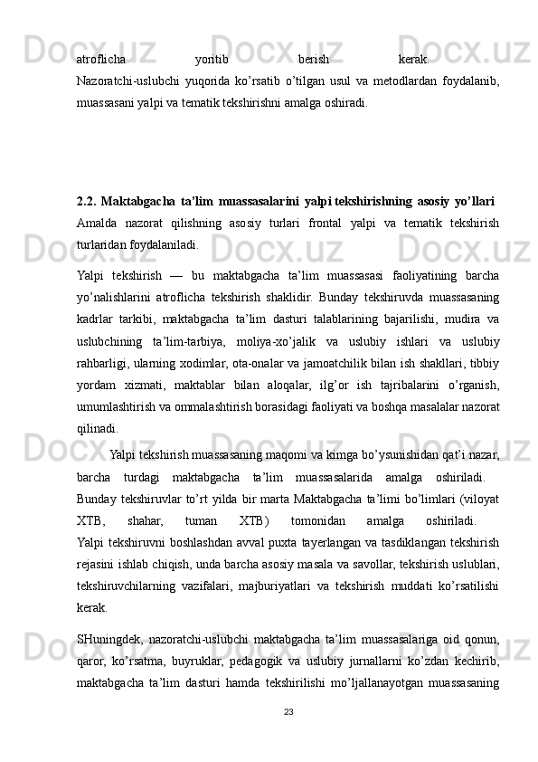 atroflicha   yoritib   berish   kerak.  
Nazoratchi-uslubchi   yuqorida   ko’rsatib   o’tilgan   usul   va   metodlardan   foydalanib,
muassasani yalpi va tematik tekshirishni amalga oshiradi. 
2.2.   Maktabgacha   ta’lim   muassasalarini   yalpi   tekshirishning   asosiy   yo’llari  
Amalda   nazorat   qilishning   asosiy   turlari   frontal   yalpi   va   tematik   tekshirish
turlaridan foydalaniladi. 
Yalpi   tekshirish   —   bu   maktabgacha   ta’lim   muassasasi   faoliyatining   barcha
yo’nalishlarini   atroflicha   tekshirish   shaklidir.   Bunday   tekshiruvda   muassasaning
kadrlar   tarkibi,   maktabgacha   ta’lim   dasturi   talablarining   bajarilishi,   mudira   va
uslubchining   ta’lim-tarbiya,   moliya-xo’jalik   va   uslubiy   ishlari   va   uslubiy
rahbarligi, ularning xodimlar, ota-onalar va jamoatchilik bilan ish shakllari, tibbiy
yordam   xizmati,   maktablar   bilan   aloqalar,   ilg’or   ish   tajribalarini   o’rganish,
umumlashtirish va ommalashtirish borasidagi faoliyati va boshqa masalalar nazorat
qilinadi.
Yalpi tekshirish muassasaning maqomi va kimga bo’ysunishidan qat’i nazar,
barcha   turdagi   maktabgacha   ta’lim   muassasalarida   amalga   oshiriladi.  
Bunday   tekshiruvlar   to’rt   yilda   bir   marta  Maktabgacha   ta’limi   bo’limlari   (viloyat
XTB,   shahar,   tuman   XTB)   tomonidan   amalga   oshiriladi.  
Yalpi   tekshiruvni   boshlashdan   avval   puxta   tayerlangan   va  tasdiklangan   tekshirish
rejasini ishlab chiqish, unda barcha asosiy masala va savollar,   tekshirish uslublari,
tekshiruvchilarning   vazifalari,   majburiyatlari   va   tekshirish   muddati   ko’rsatilishi
kerak. 
SHuningdek,   nazoratchi-uslubchi   maktabgacha   ta’lim   muassasalariga   oid   qonun,
qaror,   ko’rsatma,   buyruklar,   pedagogik   va   uslubiy   jurnallarni   ko’zdan   kechirib,
maktabgacha   ta’lim   dasturi   hamda   tekshirilishi   mo’ljallanayotgan   muassasaning
23 