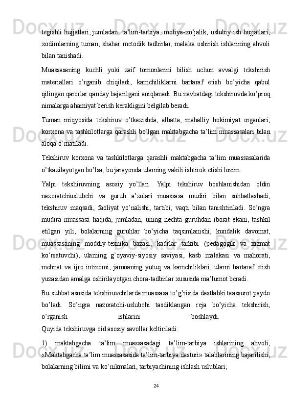 tegishli   hujjatlari,   jumladan,   ta’lim-tarbiya,   moliya-xo’jalik,   uslubiy   ish   hujjatlari,
xodimlarning   tuman,   shahar   metodik   tadbirlar,   malaka   oshirish   ishlarining   ahvoli
bilan tanishadi.
Muassasaning   kuchli   yoki   zaif   tomonlarini   bilish   uchun   avvalgi   tekshirish
materiallari   o’rganib   chiqiladi,   kamchiliklarni   bartaraf   etish   bo’yicha   qabul
qilingan qarorlar qanday bajarilgani aniqlanadi. Bu navbatdagi tekshiruvda ko’proq
nimalarga ahamiyat berish kerakligini belgilab beradi. 
Tuman   miqyosida   tekshiruv   o’tkazishda,   albatta,   mahalliy   hokimiyat   organlari,
korxona va tashkilotlarga qarashli  bo’lgan maktabgacha ta’lim  muassasalari  bilan
aloqa o’rnatiladi.
Tekshiruv   korxona   va   tashkilotlarga   qarashli   maktabgacha   ta’lim   muassasalarida
o’tkazilayotgan bo’lsa, bu jarayonda ularning vakili ishtirok etishi lozim. 
Yalpi   tekshiruvning   asosiy   yo’llari.   Yalpi   tekshiruv   boshlanishidan   oldin
nazoratchiuslubchi   va   guruh   a’zolari   muassasa   mudiri   bilan   suhbatlashadi,
tekshiruv   maqsadi,   faoliyat   yo’nalishi,   tartibi,   vaqti   bilan   tanishtiriladi.   So’ngra
mudira   muassasa   haqida,   jumladan,   uning   nechta   guruhdan   iborat   ekani,   tashkil
etilgan   yili,   bolalarning   guruhlar   bo’yicha   taqsimlanishi,   kundalik   davomat,
muassasaning   moddiy-texnika   bazasi,   kadrlar   tarkibi   (pedagogik   va   xizmat
ko’rsatuvchi),   ularning   g’oyaviy-siyosiy   saviyasi,   kasb   malakasi   va   mahorati,
mehnat   va   ijro   intizomi,   jamoaning   yutuq   va   kamchiliklari,   ularni   bartaraf   etish
yuzasidan amalga oshirilayotgan chora-tadbirlar xususida ma’lumot beradi.
Bu suhbat asosida tekshiruvchilarda muassasa to’g’risida dastlabki taassurot paydo
bo’ladi.   So’ngra   nazoratchi-uslubchi   tasdiklangan   reja   bo’yicha   tekshirish,
o’rganish   ishlarini   boshlaydi.  
Quyida tekshiruvga oid asosiy savollar keltiriladi: 
1)   maktabgacha   ta’lim   muassasadagi   ta’lim-tarbiya   ishlarining   ahvoli,
«Maktabgacha ta’lim muassasasida ta’lim-tarbiya dasturi» talablarining bajarilishi,
bolalarning bilimi va ko’nikmalari, tarbiyachining ishlash uslublari;
24 