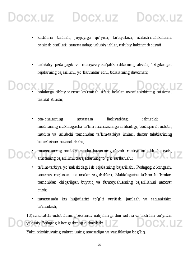 • kadrlarni   tanlash,   joyjoyiga   qo’yish,   tarbiyalash,   ishlash   malakalarini
oshirish omillari; muassasadagi uslubiy ishlar, uslubiy kabinet faoliyati;
• tashkiliy   pedagogik   va   moliyaviy-xo’jalik   ishlarning   ahvoli;   belgilangan
rejalarning bajarilishi, yo’llanmalar soni, bolalarning davomati;
• bolalarga   tibbiy   xizmat   ko’rsatish   sifati;   bolalar   ovqatlanishining   ratsional
tashkil etilishi;
• ota-onalarning   muassasa   faoliyatidagi   ishtiroki;  
mudiraning maktabgacha ta’lim muassasasiga rahbarligi, boshqarish uslubi;
mudira   va   uslubchi   tomonidan   ta’lim-tarbiya   ishlari,   dastur   talablarining
bajarilishini nazorat etishi; 
• muassasaning   moddiy-texnika   bazasining   ahvoli,   moliya-xo’jalik   faoliyati,
smetaning bajarilishi, xarajatlarning to’g’ri sarflanishi;
• ta’lim-tarbiya   yo’nalishidagi   ish   rejalarning   bajarilishi,   Pedagogik   kengash,
umumiy   majlislar,   ota-onalar   yig’ilishlari,   Maktabgacha   ta’limi   bo’limlari
tomonidan   chiqarilgan   buyruq   va   farmoyishlarning   bajarilishini   nazorat
etish;
• muassasada   ish   hujjatlarini   to’g’ri   yuritish,   jamlash   va   saqlanishini
ta’minlash;
10) nazoratchi-uslubchining tekshiruv natijalariga doir xulosa va takliflari bo’yicha
yakuniy Pedagogik kengashning o’tkazilishi.
Yalpi tekshiruvning yakuni uning maqsadiga va vazifalariga bog’liq. 
25