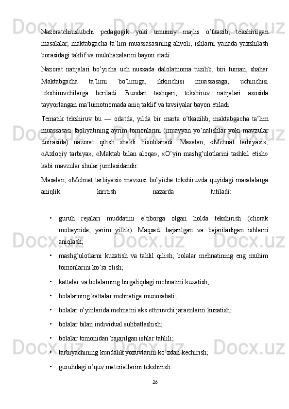 Nazoratchiuslubchi   pedagogik   yoki   umumiy   majlis   o’tkazib,   tekshirilgan
masalalar,   maktabgacha   ta’lim   muassasasining   ahvoli,   ishlarni   yanada   yaxshilash
borasidagi taklif va mulohazalarini bayon etadi.
Nazorat   natijalari   bo’yicha   uch   nusxada   dalolatnoma   tuzilib,   biri   tuman,   shahar
Maktabgacha   ta’limi   bo’limiga,   ikkinchisi   muassasaga,   uchinchisi
tekshiruvchilarga   beriladi.   Bundan   tashqari,   tekshiruv   natijalari   asosida
tayyorlangan ma’lumotnomada aniq taklif va tavsiyalar bayon etiladi. 
Tematik   tekshiruv   bu   —   odatda,   yilda   bir   marta   o’tkazilib,   maktabgacha   ta’lim
muassasasi   faoliyatining   ayrim   tomonlarini   (muayyan   yo’nalishlar   yoki   mavzular
doirasida)   nazorat   qilish   shakli   hisoblanadi.   Masalan,   «Mehnat   tarbiyasi»,
«Axloqiy   tarbiya»,   «Maktab   bilan   aloqa»,   «O’yin   mashg’ulotlarini   tashkil   etish»
kabi mavzular shular jumlasidandir.
Masalan,  «Mehnat   tarbiyasi»  mavzusi   bo’yicha   tekshiruvda  quyidagi   masalalarga
aniqlik   kiritish   nazarda   tutiladi:  
• guruh   rejalari   muddatini   e’tiborga   olgan   holda   tekshirish   (chorak
mobaynida,   yarim   yillik).   Maqsad:   bajarilgan   va   bajariladigan   ishlarni
aniqlash;
• mashg’ulotlarni   kuzatish   va   tahlil   qilish;   bolalar   mehnatining   eng   muhim
tomonlarini ko’ra olish;
• kattalar va bolalarning birgaliqdagi mehnatini kuzatish;
• bolalarning   kattalar mehnatiga munosabati;
• bolalar o’yinlarida mehnatni aks ettiruvchi jaraenlarni kuzatish;
• bolalar bilan individual suhbatlashish;
• bolalar tomonidan bajarilgan ishlar tahlili;
• tarbiyachining kundalik yozuvlarini ko’zdan kechirish;
• guruhdagi o’quv materiallarini tekshirish.
26 