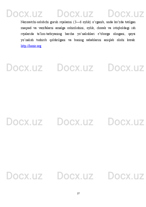 Nazoratchi-uslubchi   guruh   rejalarini   (3—6   oylik)   o’rganib,   unda   ko’zda   tutilgan
maqsad   va   vazifalarni   amalga   oshirilishini,   oylik,   chorak   va   istiqboldagi   ish
rejalarida   ta’lim-tarbiyaning   barcha   yo’nalishlari   e’tiborga   olingani,   qaysi
yo’nalish   tushirib   qoldirilgani   va   buning   sabablarini   aniqlab   olishi   kerak.
http://hozir.org
 
                                                       
                             
 
27 