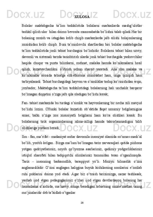 XULOSA
Bolalar   maktabgacha   ta’lim   tashkilotida   bolalarni   markazlarda   mashg’ulotlar
tashkil qilish ular  bilan doimo bevosita munosabatda bo’lishni talab qiladi.Har bir
bolaning   xoxish   va   istagidan   kelib   chiqib   markazlarda   jalb   eilishi   bolajonlarning
xoxishidan   kelib   chiqib.   Buni   ta’minlovchi   shartlardan   biri   bolalar   maktabgacha
ta’lim   tashkilotida   jonli   tabiat   burchagini   bo’lishidir.   Bolalarni   tabiat   bilan   uzviy,
davomli va sistemali tarzda tanishtirish ularda jonli tabiat burchagida yashovchilar
haqida   chuqur   va   puxta   bilimlarni,   mehnat,   malaka   hamda   ko’nikmalarni   hosil
qilish,   kuzatuvchanlikni   o’stirish   uchun   sharoit   yaratadi.   Ana   shu   malaka   va
ko’nikmalar   asosida   tabiatga   exti ѐW tkorona   munosabat   ham,   unga   qiziqish   ham
tarbiyalanadi. Tabiat burchagidagi hayvon va o’simliklar tashqi ko’rinishidan  ѐ	
W rqin,
jozibador,   Maktabgacha   ta’lim   tashkilotidagi   bolalarning   hali   unchalik   barqaror
bo’lmagan diqqatini o’ziga jalb qila oladigan bo’lishi kerak;
Fan- tabiat markazida bu turdagi o’simlik va hayvonlarning bir necha xili mavjud
bo’lishi   lozim.   CHunki   bolalar   kuzatish   ob’ektida   faqat   umumiy   belgilarnigina
emas,   balki   o’ziga   xos   xususiyatli   belgilarni   ham   ko’ra   olishlari   kerak.   Bu
bolalarning   tirik   organizmlarning   xilma-xilligi   hamda   takrorlanmasligini   bilib
olishlariga yordam beradi; 
Ilm - fan, ma’rifat - madaniyat asrlar davomila insoniyat olamida so‘nmas mash’al
bo‘lib, yoritib kelgan.. Bizga ma’lum bo‘lmagan tarix zarvaraqlari qatida pinhona
yotgan   qadriyatlarimiz,   noyob   qo‘lyozma   asarlarimiz,   qadimiy   yodgorliklarimiz
istiqlol   sharofati   bilan   tadqiqotchi   olimlarimiz   tomonidan   teran   o‘rganilmoqda.
Tarix   -   insonning   barkamollik,   taraqqiyot   yo‘li.   Moziyii   bilmaslik   o‘zini
anglamaslikdir.   O‘zini   anglagan   halqgina   buyuk   kishilarning   nomlarini   e’zozlab
ruhi   poklarini   doimo   yod   etadi.   Agar   biz   o‘tmish   tariximizga,   nazar   tashlasak,
yashab   ijod   etgan   pedagoglarimiz   o‘zlari   ijod   etgan   davrlardayoq   bolaning   har
tomonlama   o‘sishida,   ma’naviy   ozuqa   beradigan   tabiatning   nozne’matlari   uning
mo‘jizalaridir deb ta’kidlab o‘tganlar.
28 