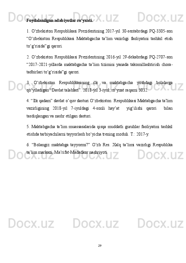 Foydalanilgan adabiyotlar ro‘yxati.
1. O‘zbekiston Respublikasi  Prezidentining 2017-yil  30-sentabrdagi  PQ-3305-son
“O‘zbekiston   Respublikasi   Maktabgacha   ta’lim   vazirligi   faoliyatini   tashkil   etish
to‘g‘risida”gi qarori.
2.   O‘zbekiston   Respublikasi   Prezidentining   2016-yil   29-dekabrdagi   PQ-2707-son
“2017-2021-yillarda   maktabgacha   ta’lim   tizimini   yanada   takomillashtirish   chora-
tadbirlari to‘g‘risida”gi qarori. 
3.   O‘zbekiston   Respublikasining   ilk   va   maktabgacha   yoshdagi   bolalarga
qo‘yiladigan “Davlat talablari”. 2018-yil 3-iyul, ro‘yxat raqami 3032.
4. “Ilk qadam” davlat o‘quv dasturi O‘zbekiston  Respublikasi Maktabgacha ta’lim
vazirligining   2018-yil   7-iyuldagi   4-sonli   hay’at     yig‘ilishi   qarori     bilan
tasdiqlangan va nashr etilgan dasturi.
5.   Maktabgacha   ta’lim   muassasalarida   qisqa   muddatli   guruhlar   faoliyatini   tashkil
etishda tarbiyachilarni tayyorlash bo‘yicha trening moduli. T.: 2017-y.
6.   “Bolangiz   maktabga   tayyormi?”   O’zb   Res.   Xalq   ta’limi   vazirligi   Respublika
ta’lim markazi, Ma’rifat-Madadkor nashriyoti.
29 