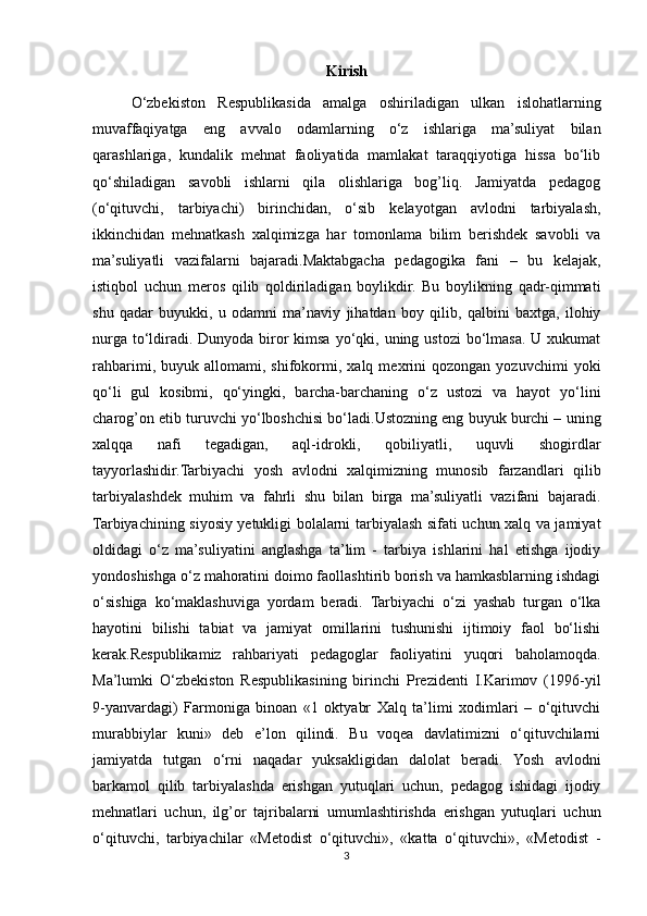Kirish
O‘zbekiston   Respublikasida   amalga   oshiriladigan   ulkan   islohatlarning
muvaffaqiyatga   eng   avvalo   odamlarning   o‘z   ishlariga   ma’suliyat   bilan
qarashlariga,   kundalik   mehnat   faoliyatida   mamlakat   taraqqiyotiga   hissa   bo‘lib
qo‘shiladigan   savobli   ishlarni   qila   olishlariga   bog’liq.   Jamiyatda   pedagog
(o‘qituvchi,   tarbiyachi)   birinchidan,   o‘sib   kelayotgan   avlodni   tarbiyalash,
ikkinchidan   mehnatkash   xalqimizga   har   tomonlama   bilim   berishdek   savobli   va
ma’suliyatli   vazifalarni   bajaradi.Maktabgacha   pedagogika   fani   –   bu   kelajak,
istiqbol   uchun   meros   qilib   qoldiriladigan   boylikdir.   Bu   boylikning   qadr-qimmati
shu   qadar   buyukki,   u   odamni   ma’naviy   jihatdan   boy   qilib,   qalbini   baxtga,   ilohiy
nurga to‘ldiradi. Dunyoda biror  kimsa  yo‘qki, uning ustozi  bo‘lmasa. U xukumat
rahbarimi,   buyuk  allomami,  shifokormi,  xalq   mexrini   qozongan   yozuvchimi   yoki
qo‘li   gul   kosibmi,   qo‘yingki,   barcha-barchaning   o‘z   ustozi   va   hayot   yo‘lini
charog’on etib turuvchi yo‘lboshchisi bo‘ladi.Ustozning eng buyuk burchi – uning
xalqqa   nafi   tegadigan,   aql-idrokli,   qobiliyatli,   uquvli   shogirdlar
tayyorlashidir.Tarbiyachi   yosh   avlodni   xalqimizning   munosib   farzandlari   qilib
tarbiyalashdek   muhim   va   fahrli   shu   bilan   birga   ma’suliyatli   vazifani   bajaradi.
Tarbiyachining siyosiy yetukligi bolalarni tarbiyalash sifati uchun xalq va jamiyat
oldidagi   o‘z   ma’suliyatini   anglashga   ta’lim   -   tarbiya   ishlarini   hal   etishga   ijodiy
yondoshishga o‘z mahoratini doimo faollashtirib borish va hamkasblarning ishdagi
o‘sishiga   ko‘maklashuviga   yordam   beradi.   Tarbiyachi   o‘zi   yashab   turgan   o‘lka
hayotini   bilishi   tabiat   va   jamiyat   omillarini   tushunishi   ijtimoiy   faol   bo‘lishi
kerak.Respublikamiz   rahbariyati   pedagoglar   faoliyatini   yuqori   baholamoqda.
Ma’lumki   O‘zbekiston   Respublikasining   birinchi   Prezidenti   I.Karimov   (1996-yil
9-yanvardagi)   Farmoniga   binoan   «1   oktyabr   Xalq   ta’limi   xodimlari   –   o‘qituvchi
murabbiylar   kuni»   deb   e’lon   qilindi.   Bu   voqea   davlatimizni   o‘qituvchilarni
jamiyatda   tutgan   o‘rni   naqadar   yuksakligidan   dalolat   beradi.   Yosh   avlodni
barkamol   qilib   tarbiyalashda   erishgan   yutuqlari   uchun,   pedagog   ishidagi   ijodiy
mehnatlari   uchun,   ilg’or   tajribalarni   umumlashtirishda   erishgan   yutuqlari   uchun
o‘qituvchi,   tarbiyachilar   «Metodist   o‘qituvchi»,   «katta   o‘qituvchi»,   «Metodist   -
3