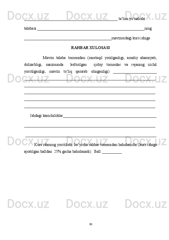 _______________________________________________ ta’lim yo nalishi ʻ
talabasi ______________________________________________________ning 
____________________________________________mavzusidagi kurs ishiga 
RAHBAR XULOSASI
                Mavzu   talaba   tomonidan   (mustaqil   yozilganligi,   amaliy   ahamiyati,
dolzarbligi,   mazmunda     keltirilgan     ijobiy   tomonlar   va   rejaning   izchil
yoritilganligi,   mavzu   to liq   qamrab   olinganligi)   ______________________	
ʻ
__________________________________________________________________
__________________________________________________________________
__________________________________________________________________
__________________________________________________________________
__________________________________________________________________
      Ishdagi kamchiliklar_______________________________________________
__________________________________________________________________
 __________________________________________________________________
Kurs ishining yoritilishi bo yicha rahbar tomonidan baholanishi (kurs ishiga	
ʻ
ajratilgan balldan  25% gacha baholanadi):  Ball __________ 
30 