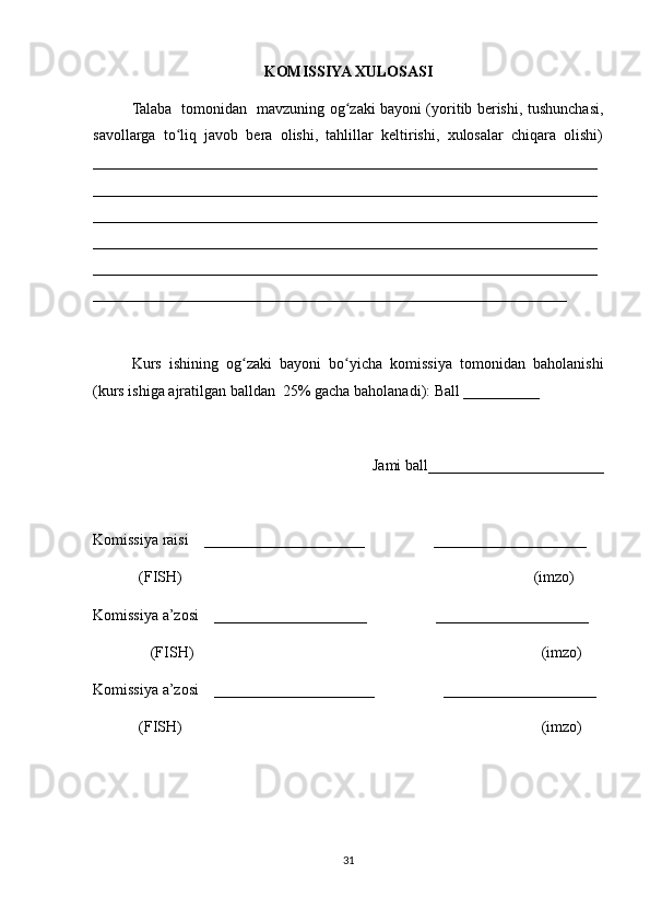 KOMISSIYA XULOSASI
Talaba   tomonidan   mavzuning og zaki bayoni (yoritib berishi, tushunchasi,ʻ
savollarga   to liq   javob   bera   olishi,   tahlillar   keltirishi,   xulosalar   chiqara   olishi)	
ʻ
__________________________________________________________________
__________________________________________________________________
__________________________________________________________________
__________________________________________________________________
__________________________________________________________________
______________________________________________________________
 
Kurs   ishining   og zaki   bayoni   bo yicha   komissiya   tomonidan   baholanishi	
ʻ ʻ
(kurs ishiga ajratilgan balldan  25% gacha baholanadi): Ball __________ 
Jami ball_______________________ 
Komissiya raisi    _____________________                  ____________________ 
            (FISH)                                                                                            (imzo) 
Komissiya a’zosi    ____________________                  ____________________ 
               (FISH)                                                                                           (imzo) 
Komissiya a’zosi    _____________________                  ____________________ 
             (FISH)                                                                                              (imzo)
31 