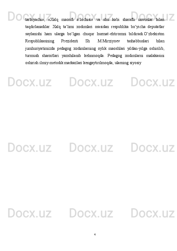 tarbiyachi»,   «Xalq   maorifi   a’lochisi»   va   shu   kabi   sharafli   unvonlar   bilan
taqdirlanadilar.   Xalq   ta’limi   xodimlari   orasidan   respublika   bo‘yicha   deputatlar
saylanishi   ham   ularga   bo‘lgan   chuqur   hurmat-ehtiromni   bildiradi.O‘zbekiston
Respublikasining   Prezidenti   Sh   .M.Mirziyoev   tashabbuslari   bilan
jumhuriyatimizda   pedagog   xodimlarning   oylik   maoshlari   yildan-yilga   oshirilib,
turmush   sharoitlari   yaxshilanib   kelinmoqda.   Pedagog   xodimlarni   malakasini
oshirish ilmiy-metodik markazlari kengaytirilmoqda, ularning siyosiy 
4 