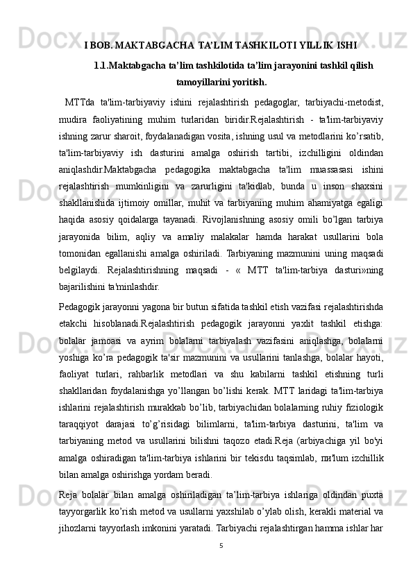 I BOB.  MAKTABGACHA  TA’LIM TASHKILOTI YILLIK ISHI
1.1.Maktabgacha ta’lim tashkilotida ta’lim jarayonini tashkil qilish
tamoyillarini yoritish.
  MTTda   ta'lim-tarbiyaviy   ishini   rejalashtirish   pedagoglar,   tarbiyachi-metodist,
mudira   faoliyatining   muhim   turlaridan   biridir.Rejalashtirish   -   ta'lim-tarbiyaviy
ishning zarur sharoit,   foydalanadigan vosita, ishning usul va metodlarini ko’rsatib,
ta'lim-tarbiyaviy   ish   dasturini   amalga   oshirish   tartibi,   izchilligini   oldindan
aniqlashdir.Maktabgacha   pedagogika   maktabgacha   ta'lim   muassasasi   ishini
rejalashtirish   mumkinligini   va   zarurligini   ta'kidlab,   bunda   u   inson   shaxsini
shakllanishida   ijtimoiy   omillar,   muhit   va   tarbiyaning   muhim   ahamiyatga   egaligi
haqida   asosiy   qoidalarga   tayanadi.   Rivojlanishning   asosiy   omili   bo’lgan   tarbiya
jarayonida   bilim,   aqliy   va   amaliy   malakalar   hamda   harakat   usullarini   bola
tomonidan   egallanishi   amalga   oshiriladi.   Tarbiyaning   mazmunini   uning   maqsadi
belgilaydi.   Rejalashtirishning   maqsadi   -   «   MTT   ta'lim-tarbiya   dasturi»ning
bajarilishini ta'minlashdir.
Pedagogik jarayonni yagona bir butun sifatida tashkil etish vazifasi rejalashtirishda
etakchi   hisoblanadi.Rejalashtirish   pedagogik   jarayonni   yaxlit   tashkil   etishga:
bolalar   jamoasi   va   ayrim   bolalarni   tarbiyalash   vazifasini   aniqlashga,   bolalarni
yoshiga   ko’ra   pedagogik   ta'sir   mazmunini   va   usullarini   tanlashga,   bolalar   hayoti,
faoliyat   turlari,   rahbarlik   metodlari   va   shu   kabilarni   tashkil   etishning   turli
shakllaridan   foydalanishga   yo’llangan   bo’lishi   kerak.   MTT  laridagi   ta'lim-tarbiya
ishlarini rejalashtirish murakkab bo’lib, tarbiyachidan bolalarning ruhiy fiziologik
taraqqiyot   darajasi   to’g’risidagi   bilimlarni,   ta'lim-tarbiya   dasturini,   ta'lim   va
tarbiyaning   metod   va   usullarini   bilishni   taqozo   etadi.Reja   (arbiyachiga   yil   bo'yi
amalga   oshiradigan   ta'lim-tarbiya   ishlarini   bir   tekisdu   taqsimlab,   пи 'lum   izchillik
bilan amalga oshirishga yordam beradi.
Reja   bolalar   bilan   amalga   oshiriladigan   ta’lim-tarbiya   ishlariga   oldindan   puxta
tayyorgarlik ko’rish metod va usullarni yaxshilab o’ylab olish, kerakli material va
jihozlarni tayyorlash imkonini yaratadi. Tarbiyachi rejalashtirgan hamma ishlar har
5 