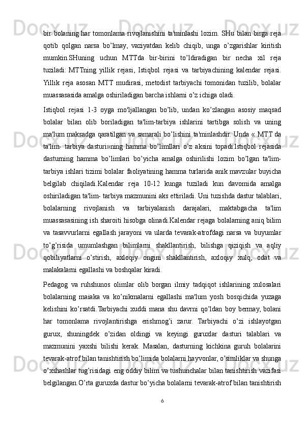 bir  bolaning har  tomonlama rivojlanishini  ta'minlashi  lozim. SHu bilan birga reja
qotib   qolgan   narsa   bo’lmay,   vaziyatdan   kelib   chiqib,   unga   o’zgarishlar   kiritish
mumkin.SHuning   uchun   MTTda   bir-birini   to’ldiradigan   bir   necha   xil   reja
tuziladi:   MTTning   yillik   rejasi,   Istiqbol   rejasi   va   tarbiyachining   kalendar   rejasi.
Yillik   reja   asosan   MTT   mudirasi,   metodist   tarbiyachi   tomonidan   tuzilib,   bolalar
muassasasida amalga oshiriladigan barcha ishlarni o’z ichiga oladi.
Istiqbol   rejasi   1-3   oyga   mo'ljallangan   bo’lib,   undan   ko’zlangan   asosiy   maqsad
bolalar   bilan   olib   boriladigan   ta'lim-tarbiya   ishlarini   tartibga   solish   va   uning
ma'lum maksadga qaratilgan va samarali bo’lishini ta'minlashdir. Unda « MTT da
ta'lim-   tarbiya   dasturi»ning   hamma   bo’limllari   o’z   aksini   topadi.lstiqbol   rejasida
dasturning   hamma   bo’limlari   bo’yicha   amalga   oshirilishi   lozim   bo’lgan   ta'lim-
tarbiya ishlari tizimi bolalar faoliyatining hamma turlarida anik mavzular buyicha
belgilab   chiqiladi.Kalendar   reja   10-12   kunga   tuziladi   kun   davomida   amalga
oshiriladigan ta'lim- tarbiya mazmunini aks ettiriladi. Uni tuzishda dastur talablari,
bolalarning   rivojlanish   va   tarbiyalanish   darajalari,   maktabgacha   ta'lim
muassasasining ish sharoiti hisobga olinadi.Kalendar rejaga bolalarning aniq bilim
va   tasavvurlarni   egallash   jarayoni   va   ularda   tevarak-atrofdagi   narsa   va   buyumlar
to’g’risida   umumlashgan   bilimlarni   shakllantirish,   bilishga   qiziqish   va   aqliy
qobiliyatlarni   o’stirish,   axloqiy   ongini   shakllantirish,   axloqiy   xulq,   odat   va
malakalarni egallashi va boshqalar kiradi.
Pedagog   va   ruhshunos   olimlar   olib   borgan   ilmiy   tadqiqot   ishlarining   xulosalari
bolalarning   maiaka   va   ko’nikmalarni   egallashi   ma'lum   yosh   bosqichida   yuzaga
kelishini   ko’rsatdi.Tarbiyachi   xuddi   mana   shu   davrni   qo’ldan   boy  bermay,   bolani
har   tomonlama   rivojlantirishga   erishmog’i   zarur.   Tarbiyachi   o’zi   ishlayotgan
gurux,   shuningdek   o’zidan   oldingi   va   keyingi   guruxlar   dasturi   talablari   va
mazmunini   yaxshi   bilishi   kerak.   Masalan,   dasturning   kichkina   guruh   bolalarini
tevarak-atrof bilan tanishtirish bo’limida bolalarni hayvonlar, o’simliklar va shunga
o’xshashlar tug’risidagi eng oddiy bilim va tushunchalar bilan tanishtirish vazifasi
belgilangan.O’rta guruxda dastur bo’yicha bolalarni tevarak-atrof bilan tanishtirish
6 