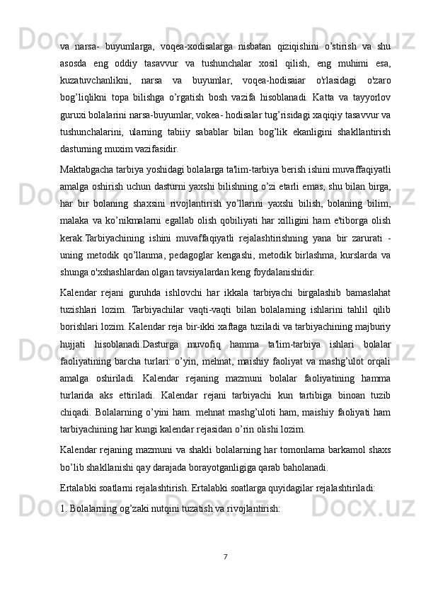 va   narsa-   buyumlarga,   voqea-xodisalarga   nisbatan   qiziqishini   o’stirish   va   shu
asosda   eng   oddiy   tasavvur   va   tushunchalar   xosil   qilish,   eng   muhimi   esa,
kuzatuvchanlikni,   narsa   va   buyumlar,   voqea-hodisaiar   o'rlasidagi   o'zaro
bog’liqlikni   topa   bilishga   o’rgatish   bosh   vazifa   hisoblanadi.   Katta   va   tayyorlov
guruxi bolalarini narsa-buyumlar, vokea- hodisalar tug’risidagi xaqiqiy tasavvur va
tushunchalarini,   ularning   tabiiy   sabablar   bilan   bog’lik   ekanligini   shakllantirish
dasturning muxim vazifasidir.
Maktabgacha tarbiya yoshidagi bolalarga ta'lim-tarbiya berish ishini muvaffaqiyatli
amalga oshirish uchun dasturni yaxshi bilishning o’zi   etarli emas, shu bilan birga,
har   bir   bolaning   shaxsini   rivojlantirish   yo’llarini   yaxshi   bilish,   bolaning   bilim,
malaka   va   ko’nikmalarni   egallab   olish   qobiliyati   har   xilligini   ham   e'tiborga   olish
kerak.Tarbiyachining   ishini   muvaffaqiyatli   rejalashtirishning   yana   bir   zarurati   -
uning   metodik   qo’llanma,   pedagoglar   kengashi,   metodik   birlashma,   kurslarda   va
shunga o'xshashlardan olgan tavsiyalardan keng foydalanishidir.
Kalendar   rejani   guruhda   ishlovchi   har   ikkala   tarbiyachi   birgalashib   bamaslahat
tuzishlari   lozim.   Tarbiyachilar   vaqti-vaqti   bilan   bolalarning   ishlarini   tahlil   qilib
borishlari lozim. Kalendar reja bir-ikki xaftaga tuziladi va tarbiyachining majburiy
hujjati   hisoblanadi.Dasturga   muvofiq   hamma   ta'lim-tarbiya   ishlari   bolalar
faoliyatining   barcha   turlari:   o’yin,   mehnat,   maishiy   faoliyat   va   mashg’ulot   orqali
amalga   oshiriladi.   Kalendar   rejaning   mazmuni   bolalar   faoliyatining   hamma
turlarida   aks   ettiriladi.   Kalendar   rejani   tarbiyachi   kun   tartibiga   binoan   tuzib
chiqadi.  Bolalarning  o’yini  ham.   mehnat   mashg’uloti   ham,  maishiy  faoliyati   ham
tarbiyachining har kungi kalendar rejasidan o’rin olishi lozim.
Kalendar rejaning mazmuni va shakli  bolalarning har tomonlama barkamol shaxs
bo’lib shakllanishi qay darajada borayotganligiga qarab baholanadi.
Ertalabki soatlarni rejalashtirish. Ertalabki soatlarga quyidagilar rejalashtiriladi:
1. Bolalarning og’zaki nutqini tuzatish va rivojlantirish:
7 