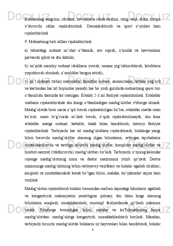 Bolalarning sezgisini, idrokini, tovushlarni idrok etishini, rang, vaqt, didni, nutqni
o’stiruvchi   ishlar   rejalashtiriladi.   Dramalashtirish   va   sport   o’yinlari   ham
rejalashtiriladi.
9. Mehnatning turli xillari rejalashtiriladi:
a)   tabiatdagi   mehnat   ко ’chat   o’tkazish,   suv   sepish,   o’simlik   va   havvonlarni
parvarish qilish va shu kabilar;
b)   xo’jalik   maishiy   mehnat   idishlarni   yuvish,   xonani   yig’ishtirishtirish,   kitoblarni
yopishtirish-elimlash, o’simliklar bargini artish);
v) qo’l mehnati (tabiiy materiallar,   daraxtlar mevasi, samonchalar, lattalar yog’och
va kartondan har xil buyumlar yasash) har bir yosh guruhida mehnatning qaysi turi
o’tkazilishi dasturda ko’rsatilgan. Ertalab 2-3 xil faoliyat rejalashtiriladi. Ertalabki
soatlarni  rejalashtirishda shu  kungi  o’tkaziladigan mashg’ulotlar  e'tiborga olinadi.
Mashg’ulotda biror narsa o’qib berish rejalashtirilgan bo’lsa, ertalabki soatda rasm
ko’rish.   onasi   to’g’risida   so’zlab   berish,   o’qish   rejalashtirilmaydi,   shu   kuni
ertalabki   soatga   mehnat,   kattalik,   shakl   bilan   tanishtirish,   tasviriy   faoliyat
rejalashtiriladi.   Tarbiyachi   har   xil   mashg’ulotlarni   rejalashtiradi;   bolalarga   yangi
bilim   beruvchi   mashg’ulotlar   ularning   olgan   bilimlarini,   orttirgan   tajribalarini
mustahkamlovchi   va   tartibga   soluvchi   mashg’ulotlar,   kompleks   mashg’ulotlar   va
hisobot-nazorat (tekshiruvchi) mashg’ulotlari bo’ladi. Tarbiyachi o’zining kalendar
rejasiga   mashg’ulotning   nomi   va   dastur   mazmunini   yozib   qo’yadi.   Dastur
mazmuniga mashg’ulotning ta'lim-tarbiyaviy vazifalari va bolalar egallab olishlari,
aniqlash   va   mustahkamlash   kerak   bo’lgan   bilim,  malaka,   ko’nikmalar   xajmi   ham
voziladi.
Mashg’ulotni rejalashtirish bolalar tomonidan ma'lum xajmdagi bilimlarni egallash
va   kengaytirish   imkoniyatini   yaratibgina   qolmay,   shu   bilan   birga   ularning
bilimlarini   aniqlash,   mustahkamlash,   mustaqil   faoliyatlarida   qo’llash   imkonini
beradi.   Bolalarga   beriiadigan   bilim,   malaka   va   koTiikmalaining   hajmi
mashg’ulotdan-   mashg’ulotga   kengaytirib,   murakkablashtirib   boriladi.   Masalan,
tarbiyachi birinchi mashg’ulotda bolalarni uy hayvonlari bilan tanishtiradi, bolalar
9