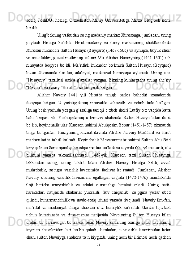 sobiq   ToshDU,   hozirgi   O`zbekiston   Milliy   Universitetiga   Mirzo   Ulug‘bek   nomi
berildi. 
Ulug‘bekning vafotidan so`ng madaniy markaz Xurosonga, jumladan, uning
poytaxti   Hirotga   ko`chdi.   Hirot   madaniy   va   ilmiy   markazining   shakllanishida
Xuroson hukmdori Sulton Husayn (Boyqaro) (1469-1506) va ayniqsa, buyuk shoir
va mutafakkir, g‘azal mulkining sultoni Mir Alisher Navoiyning (1441-1501) roli
nihoyatda  beqiyos   bo`ldi.  Ma’rifatli   hukmdor   bo`lmish   Sulton   Husayn   (Boyqaro)
butun   Xurosonda   ilm-fan,   adabiyot,   madaniyat   homiysiga   aylanadi.   Uning   o`zi
“Husayniy”   taxallusi   ostida   g‘azallar   yozgan.   Bizning   kunlargacha   uning   she’riy
“Devon”i va nasriy “Risola” asarlari yetib kelgan. 
Alisher   Navoiy   1441   yili   Hirotda   taniqli   barlos   bahodiri   xonadonida
dunyoga   kelgan.   U   yoshligidanoq   nihoyatda   zakovatli   va   zehnli   bola   bo`lgan.
Uning besh yoshida yozgan g‘azaliga taniqli o`zbek shoiri Lutfiy o`z vaqtida katta
baho   bergan   edi.   Yoshligidanoq   u   temuriy   shahzoda   Sulton   Husayn   bilan   do`st
bo`lib, keyinchalik ular Xuroson hokimi Abulqosim Bobur (1451-1457) xizmatida
birga   bo`lganlar.   Husaynning   xizmat   davrida   Alisher   Navoiy   Mashhad   va   Hirot
madrasalarida tahsil ko`radi. Keyinchalik Movarounnahr hokimi Sulton Abu Said
tazyiqi bilan Samarqandga ketishga majbur bo`ladi va u yerda ikki yilcha turib, o`z
bilimini   yanada   takomillashtiradi.   1469-yili   Xuroson   taxti   Sulton   Husaynga
tekkandan   so`ng,   uning   taklifi   bilan   Alisher   Navoiy   Hirotga   kelib,   avval
muhrdorlik,   so`ngra   vazirlik   lavozimida   faoliyat   ko`rsatadi.   Jumladan,   Alisher
Navoiy   o`zining   vazirlik   lavozimini   egallagan   vaqtida   (1472-1476)   mamlakatda
iloji   boricha   osoyishtalik   va   adolat   o`rnatishga   harakat   qiladi.   Uning   hatti-
harakatlari   natijasida   shaharlar   yuksaldi.   Suv   chiqarilib,   ko`pgina   yerlar   obod
qilindi, hunarmandchilik va savdo-sotiq ishlari yanada rivojlandi. Navoiy ilm-fan,
ma’rifat   va   madaniyat   ahliga   shaxsan   o`zi   homiylik   ko`rsatdi.   Garchi   toju-taxt
uchun   kurashlarda   va   fitna-nizolar   natijasida   Navoiyning   Sulton   Husayn   bilan
oralari   bir   oz sovugan  bo`lsa-da,  lekin Navoiy  umrining  oxiriga  qadar  davlatning
tayanch   shaxslaridan   biri   bo`lib   qoladi.   Jumladan,   u   vazirlik   lavozimidan   ketar
ekan, sulton Navoiyga shohona to`n kiygizib, uning hech bir iltimosi hech qachon
13 
