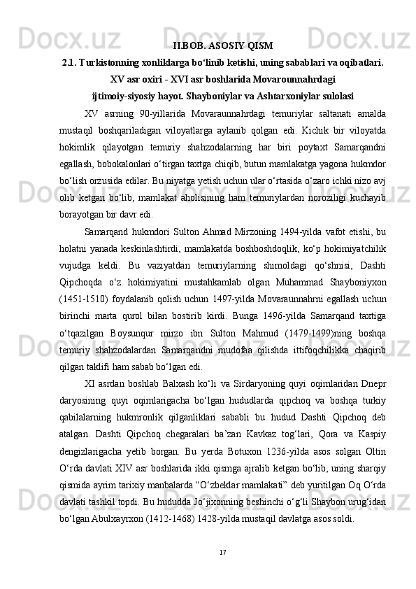 II.BOB. ASOSIY QISM
2.1. Turkistonning xonliklarga bo‘linib ketishi, uning sabablari va oqibatlari.
XV asr oxiri - XVI asr boshlarida Movarounnahrdagi
ijtimoiy-siyosiy hayot. Shayboniylar va Ashtarxoniylar sulolasi
XV   asrning   90-yillarida   Movaraunnahrdagi   temuriylar   saltanati   amalda
mustaqil   boshqariladigan   viloyatlarga   aylanib   qolgan   edi.   Kichik   bir   viloyatda
hokimlik   qilayotgan   temuriy   shahzodalarning   har   biri   poytaxt   Samarqandni
egallash, bobokalonlari o‘tirgan taxtga chiqib, butun mamlakatga yagona hukmdor
bo‘lish orzusida edilar. Bu niyatga yetish uchun ular o‘rtasida o‘zaro ichki nizo avj
olib   ketgan   bo‘lib,   mamlakat   aholisining   ham   temuriylardan   noroziligi   kuchayib
borayotgan bir davr edi. 
Samarqand   hukmdori   Sulton  Ahmad   Mirzoning  1494-yilda   vafot   etishi,   bu
holatni yanada keskinlashtirdi, mamlakatda boshboshdoqlik, ko‘p hokimiyatchilik
vujudga   keldi.   Bu   vaziyatdan   temuriylarning   shimoldagi   qo‘shnisi,   Dashti
Qipchoqda   o‘z   hokimiyatini   mustahkamlab   olgan   Muhammad   Shayboniyxon
(1451-1510)   foydalanib  qolish   uchun   1497-yilda   Movaraunnahrni   egallash   uchun
birinchi   marta   qurol   bilan   bostirib   kirdi.   Bunga   1496-yilda   Samarqand   taxtiga
o‘tqazilgan   Boysunqur   mirzo   ibn   Sulton   Mahmud   (1479-1499)ning   boshqa
temuriy   shahzodalardan   Samarqandni   mudofaa   qilishda   ittifoqchilikka   chaqirib
qilgan taklifi ham sabab bo‘lgan edi. 
XI   asrdan   boshlab   Balxash   ko‘li   va   Sirdaryoning   quyi   oqimlaridan   Dnepr
daryosining   quyi   oqimlarigacha   bo‘lgan   hududlarda   qipchoq   va   boshqa   turkiy
qabilalarning   hukmronlik   qilganliklari   sababli   bu   hudud   Dashti   Qipchoq   deb
atalgan.   Dashti   Qipchoq   chegaralari   ba’zan   Kavkaz   tog‘lari,   Qora   va   Kaspiy
dengizlarigacha   yetib   borgan.   Bu   yerda   Botuxon   1236-yilda   asos   solgan   Oltin
O‘rda davlati XIV asr boshlarida ikki qismga ajralib ketgan bo‘lib, uning sharqiy
qismida ayrim tarixiy manbalarda “O‘zbeklar mamlakati” deb yuritilgan Oq O‘rda
davlati tashkil topdi. Bu hududda Jo‘jixonning beshinchi o‘g‘li Shaybon urug‘idan
bo‘lgan Abulxayrxon (1412-1468) 1428-yilda mustaqil davlatga asos soldi. 
17 