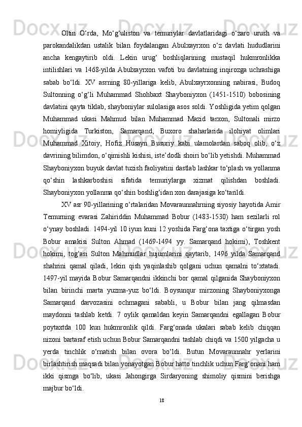 Oltin   O‘rda,   Mo‘g‘uliston   va   temuriylar   davlatlaridagi   o‘zaro   urush   va
parokandalikdan   ustalik   bilan   foydalangan   Abulxayrxon   o‘z   davlati   hududlarini
ancha   kengaytirib   oldi.   Lekin   urug‘   boshliqlarining   mustaqil   hukmronlikka
intilishlari   va   1468-yilda   Abulxayrxon   vafoti   bu   davlatning   inqirozga   uchrashiga
sabab   bo‘ldi.   XV   asrning   80-yillariga   kelib,   Abulxayrxonning   nabirasi,   Budoq
Sultonning   o‘g‘li   Muhammad   Shohbaxt   Shayboniyxon   (1451-1510)   bobosining
davlatini qayta tiklab, shayboniylar sulolasiga asos soldi. Yoshligida yetim qolgan
Muhammad   ukasi   Mahmud   bilan   Muhammad   Mazid   tarxon,   Sultonali   mirzo
homiyligida   Turkiston,   Samarqand,   Buxoro   shaharlarida   ilohiyat   olimlari
Muhammad   Xitoiy,   Hofiz   Husayn   Busuriy   kabi   ulamolardan   saboq   olib,   o‘z
davrining bilimdon, o‘qimishli kishisi, iste’dodli shoiri bo‘lib yetishdi. Muhammad
Shayboniyxon buyuk davlat tuzish faoliyatini dastlab lashkar to‘plash va yollanma
qo‘shin   lashkarboshisi   sifatida   temuriylarga   xizmat   qilishdan   boshladi.
Shayboniyxon yollanma qo‘shin boshlig‘idan xon darajasiga ko‘tarildi.
XV asr 90-yillarining o‘rtalaridan Movaraunnahrning siyosiy hayotida Amir
Temurning   evarasi   Zahiriddin   Muhammad   Bobur   (1483-1530)   ham   sezilarli   rol
o‘ynay boshladi. 1494-yil 10 iyun kuni 12 yoshida Farg‘ona taxtiga o‘tirgan yosh
Bobur   amakisi   Sulton   Ahmad   (1469-1494   yy.   Samarqand   hokimi),   Toshkent
hokimi,   tog‘asi   Sulton   Mahmudlar   hujumlarini   qaytarib,   1496   yilda   Samarqand
shahrini   qamal   qiladi,   lekin   qish   yaqinlashib   qolgani   uchun   qamalni   to‘xtatadi.
1497-yil  mayida Bobur  Samarqandni  ikkinchi  bor qamal qilganida Shayboniyxon
bilan   birinchi   marta   yuzma-yuz   bo‘ldi.   Boysunqur   mirzoning   Shayboniyxonga
Samarqand   darvozasini   ochmagani   sababli,   u   Bobur   bilan   jang   qilmasdan
maydonni   tashlab   ketdi.   7   oylik   qamaldan   keyin   Samarqandni   egallagan   Bobur
poytaxtda   100   kun   hukmronlik   qildi.   Farg‘onada   ukalari   sabab   kelib   chiqqan
nizoni bartaraf etish uchun Bobur Samarqandni tashlab chiqdi va 1500 yilgacha u
yerda   tinchlik   o‘rnatish   bilan   ovora   bo‘ldi.   Butun   Movaraunnahr   yerlarini
birlashtirish maqsadi bilan yonayotgan Bobur hatto tinchlik uchun Farg‘onani ham
ikki   qismga   bo‘lib,   ukasi   Jahongirga   Sirdaryoning   shimoliy   qismini   berishga
majbur bo‘ldi. 
18 