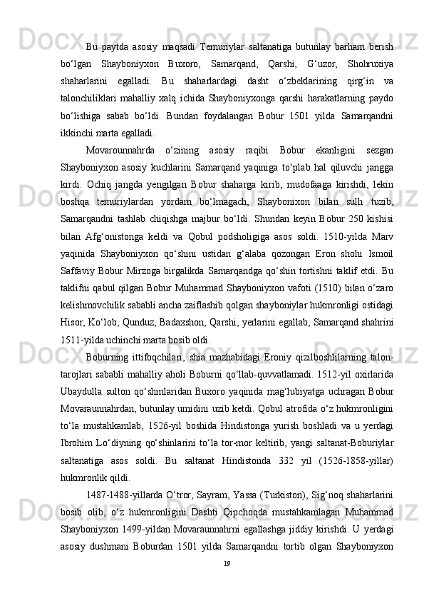 Bu   paytda   asosiy   maqsadi   Temuriylar   saltanatiga   butunlay   barham   berish
bo‘lgan   Shayboniyxon   Buxoro,   Samarqand,   Qarshi,   G‘uzor,   Shohruxiya
shaharlarini   egalladi.   Bu   shaharlardagi   dasht   o‘zbeklarining   qirg‘in   va
talonchiliklari   mahalliy   xalq   ichida   Shayboniyxonga   qarshi   harakatlarning   paydo
bo‘lishiga   sabab   bo‘ldi.   Bundan   foydalangan   Bobur   1501   yilda   Samarqandni
ikkinchi marta egalladi. 
Movarounnahrda   o‘zining   asosiy   raqibi   Bobur   ekanligini   sezgan
Shayboniyxon   asosiy   kuchlarini   Samarqand   yaqiniga   to‘plab   hal   qiluvchi   jangga
kirdi.   Ochiq   jangda   yengilgan   Bobur   shaharga   kirib,   mudofaaga   kirishdi,   lekin
boshqa   temuriylardan   yordam   bo‘lmagach,   Shaybonixon   bilan   sulh   tuzib,
Samarqandni   tashlab   chiqishga   majbur   bo‘ldi.   Shundan   keyin   Bobur   250   kishisi
bilan   Afg‘onistonga   keldi   va   Qobul   podsholigiga   asos   soldi.   1510-yilda   Marv
yaqinida   Shayboniyxon   qo‘shini   ustidan   g‘alaba   qozongan   Eron   shohi   Ismoil
Saffaviy   Bobur   Mirzoga   birgalikda   Samarqandga   qo‘shin   tortishni   taklif   etdi.   Bu
taklifni  qabul qilgan Bobur Muhammad Shayboniyxon vafoti  (1510)  bilan o‘zaro
kelishmovchilik sababli ancha zaiflashib qolgan shayboniylar hukmronligi ostidagi
Hisor, Ko‘lob, Qunduz, Badaxshon, Qarshi, yerlarini egallab, Samarqand shahrini
1511-yilda uchinchi marta bosib oldi. 
Boburning   ittifoqchilari,   shia   mazhabidagi   Eroniy   qizilboshlilarning   talon-
tarojlari  sababli   mahalliy aholi   Boburni  qo‘llab-quvvatlamadi.  1512-yil   oxirlarida
Ubaydulla   sulton   qo‘shinlaridan   Buxoro   yaqinida   mag‘lubiyatga   uchragan   Bobur
Movaraunnahrdan, butunlay umidini uzib ketdi. Qobul atrofida o‘z hukmronligini
to‘la   mustahkamlab,   1526-yil   boshida   Hindistonga   yurish   boshladi   va   u   yerdagi
Ibrohim   Lo‘diyning   qo‘shinlarini   to‘la   tor-mor   keltirib,   yangi   saltanat-Boburiylar
saltanatiga   asos   soldi.   Bu   saltanat   Hindistonda   332   yil   (1526-1858-yillar)
hukmronlik qildi.
1487-1488-yillarda O‘tror, Sayram, Yassa (Turkiston), Sig‘noq shaharlarini
bosib   olib,   o‘z   hukmronligini   Dashti   Qipchoqda   mustahkamlagan   Muhammad
Shayboniyxon   1499-yildan   Movaraunnahrni   egallashga   jiddiy   kirishdi.   U   yerdagi
asosiy   dushmani   Boburdan   1501   yilda   Samarqandni   tortib   olgan   Shayboniyxon
19 
