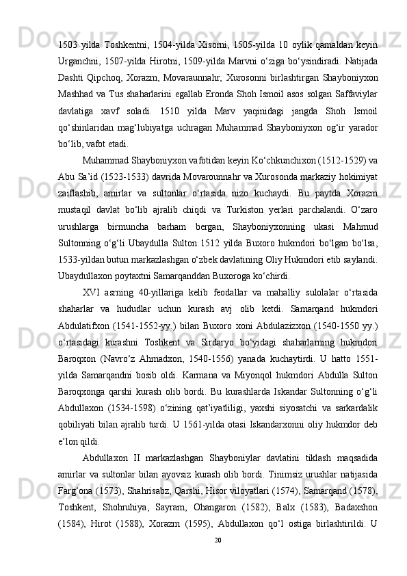 1503   yilda   Toshkentni,   1504-yilda   Xisorni,   1505-yilda   10   oylik   qamaldan   keyin
Urganchni,   1507-yilda   Hirotni,   1509-yilda   Marvni   o‘ziga   bo‘ysindiradi.   Natijada
Dashti   Qipchoq,   Xorazm,   Movaraunnahr,   Xurosonni   birlashtirgan   Shayboniyxon
Mashhad va Tus shaharlarini egallab Eronda Shoh Ismoil asos  solgan Saffaviylar
davlatiga   xavf   soladi.   1510   yilda   Marv   yaqinidagi   jangda   Shoh   Ismoil
qo‘shinlaridan   mag‘lubiyatga   uchragan   Muhammad   Shayboniyxon   og‘ir   yarador
bo‘lib, vafot etadi. 
Muhammad Shayboniyxon vafotidan keyin Ko‘chkunchixon (1512-1529) va
Abu Sa’id (1523-1533) davrida Movarounnahr va Xurosonda markaziy hokimiyat
zaiflashib,   amirlar   va   sultonlar   o‘rtasida   nizo   kuchaydi.   Bu   paytda   Xorazm
mustaqil   davlat   bo‘lib   ajralib   chiqdi   va   Turkiston   yerlari   parchalandi.   O‘zaro
urushlarga   birmuncha   barham   bergan,   Shayboniyxonning   ukasi   Mahmud
Sultonning   o‘g‘li   Ubaydulla   Sulton   1512   yilda   Buxoro   hukmdori   bo‘lgan   bo‘lsa,
1533-yildan butun markazlashgan o‘zbek davlatining Oliy Hukmdori etib saylandi.
Ubaydullaxon poytaxtni Samarqanddan Buxoroga ko‘chirdi.
XVI   asrning   40-yillariga   kelib   feodallar   va   mahalliy   sulolalar   o‘rtasida
shaharlar   va   hududlar   uchun   kurash   avj   olib   ketdi.   Samarqand   hukmdori
Abdulatifxon   (1541-1552-yy.)   bilan   Buxoro   xoni   Abdulazizxon   (1540-1550   yy.)
o‘rtasidagi   kurashni   Toshkent   va   Sirdaryo   bo‘yidagi   shaharlarning   hukmdori
Baroqxon   (Navro‘z   Ahmadxon,   1540-1556)   yanada   kuchaytirdi.   U   hatto   1551-
yilda   Samarqandni   bosib   oldi.   Karmana   va   Miyonqol   hukmdori   Abdulla   Sulton
Baroqxonga   qarshi   kurash   olib   bordi.   Bu   kurashlarda   Iskandar   Sultonning   o‘g‘li
Abdullaxon   (1534-1598)   o‘zining   qat’iyatliligi,   yaxshi   siyosatchi   va   sarkardalik
qobiliyati   bilan   ajralib   turdi.   U  1561-yilda  otasi   Iskandarxonni   oliy  hukmdor   deb
e’lon qildi. 
Abdullaxon   II   markazlashgan   Shayboniylar   davlatini   tiklash   maqsadida
amirlar   va   sultonlar   bilan   ayovsiz   kurash   olib   bordi.   Tinimsiz   urushlar   natijasida
Farg‘ona (1573), Shahrisabz, Qarshi, Hisor viloyatlari (1574), Samarqand (1578),
Toshkent,   Shohruhiya,   Sayram,   Ohangaron   (1582),   Balx   (1583),   Badaxshon
(1584),   Hirot   (1588),   Xorazm   (1595),   Abdullaxon   qo‘l   ostiga   birlashtirildi.   U
20 
