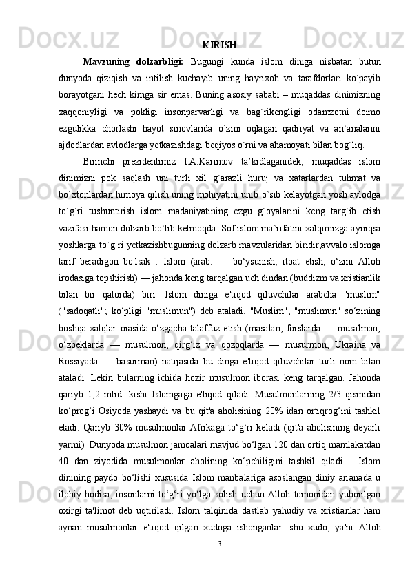 KIRISH
Mavzuning   dolzarbligi:   Bugungi   kunda   islom   diniga   nisbatan   butun
dunyoda   qiziqish   va   intilish   kuchayib   uning   hayrixoh   va   tarafdorlari   ko`payib
borayotgani  hech  kimga sir   emas.  Buning  asosiy   sababi   – muqaddas   dinimizning
xaqqoniyligi   va   pokligi   insonparvarligi   va   bag`rikengligi   odamzotni   doimo
ezgulikka   chorlashi   hayot   sinovlarida   o`zini   oqlagan   qadriyat   va   an`analarini
ajdodlardan avlodlarga yetkazishdagi beqiyos o`rni va ahamoyati bilan bog`liq.     
Birinchi   prezidentimiz   I.A.Karimov   ta’kidlaganidek,   muqaddas   islom
dinimizni   pok   saqlash   uni   turli   xil   g`arazli   huruj   va   xatarlardan   tuhmat   va
bo`xtonlardan himoya qilish uning mohiyatini unib o`sib kelayotgan yosh avlodga
to`g`ri   tushuntirish   islom   madaniyatining   ezgu   g`oyalarini   keng   targ`ib   etish
vazifasi hamon dolzarb bo`lib kelmoqda. Sof islom ma`rifatini xalqimizga ayniqsa
yoshlarga to`g`ri yetkazishbugunning dolzarb mavzularidan biridir,avvalo islomga
tarif   beradigon   bo'lsak   :   Islom   (arab.   —   bo‘ysunish,   itoat   etish,   o‘zini   Alloh
irodasiga topshirish) — jahonda keng tarqalgan uch dindan (buddizm va xristianlik
bilan   bir   qatorda)   biri.   Islom   diniga   e'tiqod   qiluvchilar   arabcha   "muslim"
("sadoqatli";   ko‘pligi   "muslimun")   deb   ataladi.   "Muslim",   "muslimun"   so‘zining
boshqa   xalqlar   orasida   o‘zgacha   talaffuz   etish   (masalan,   forslarda   —   musalmon,
o‘zbeklarda   —   musulmon,   qirg‘iz   va   qozoqlarda   —   musurmon,   Ukraina   va
Rossiyada   —   basurman)   natijasida   bu   dinga   e'tiqod   qiluvchilar   turli   nom   bilan
ataladi.   Lekin   bularning   ichida   hozir   musulmon   iborasi   keng   tarqalgan.   Jahonda
qariyb   1,2   mlrd.   kishi   Islomgaga   e'tiqod   qiladi.   Musulmonlarning   2/3   qismidan
ko‘prog‘i   Osiyoda   yashaydi   va   bu   qit'a   aholisining   20%   idan   ortiqrog‘ini   tashkil
etadi.   Qariyb   30%   musulmonlar   Afrikaga   to‘g‘ri   keladi   (qit'a   aholisining   deyarli
yarmi). Dunyoda musulmon jamoalari mavjud bo‘lgan 120 dan ortiq mamlakatdan
40   dan   ziyodida   musulmonlar   aholining   ko‘pchiligini   tashkil   qiladi   —Islom
dinining   paydo   bo‘lishi   xususida   Islom   manbalariga   asoslangan   diniy   an'anada   u
ilohiy   hodisa,   insonlarni   to‘g‘ri   yo‘lga   solish   uchun   Alloh   tomonidan   yuborilgan
oxirgi   ta'limot   deb   uqtiriladi.   Islom   talqinida   dastlab   yahudiy   va   xristianlar   ham
aynan   musulmonlar   e'tiqod   qilgan   xudoga   ishonganlar.   shu   xudo,   ya'ni   Alloh
3 
