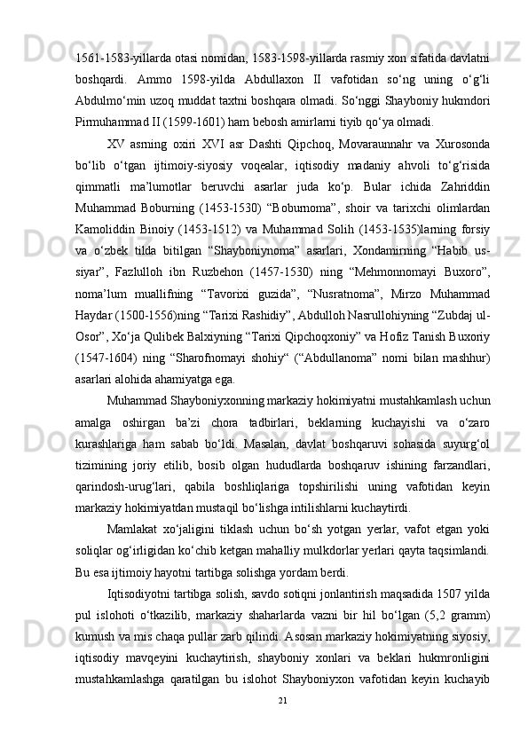 1561-1583-yillarda otasi nomidan, 1583-1598-yillarda rasmiy xon sifatida davlatni
boshqardi.   Ammo   1598-yilda   Abdullaxon   II   vafotidan   so‘ng   uning   o‘g‘li
Abdulmo‘min uzoq muddat taxtni boshqara olmadi. So‘nggi Shayboniy hukmdori
Pirmuhammad II (1599-1601) ham bebosh amirlarni tiyib qo‘ya olmadi.
XV   asrning   oxiri   XVI   asr   Dashti   Qipchoq,   Movaraunnahr   va   Xurosonda
bo‘lib   o‘tgan   ijtimoiy-siyosiy   voqealar,   iqtisodiy   madaniy   ahvoli   to‘g‘risida
qimmatli   ma’lumotlar   beruvchi   asarlar   juda   ko‘p.   Bular   ichida   Zahriddin
Muhammad   Boburning   (1453-1530)   “Boburnoma”,   shoir   va   tarixchi   olimlardan
Kamoliddin   Binoiy   (1453-1512)   va   Muhammad   Solih   (1453-1535)larning   forsiy
va   o‘zbek   tilda   bitilgan   “Shayboniynoma”   asarlari,   Xondamirning   “Habib   us-
siyar”,   Fazlulloh   ibn   Ruzbehon   (1457-1530)   ning   “Mehmonnomayi   Buxoro”,
noma’lum   muallifning   “Tavorixi   guzida”,   “Nusratnoma”,   Mirzo   Muhammad
Haydar (1500-1556)ning “Tarixi Rashidiy”, Abdulloh Nasrullohiyning “Zubdaj ul-
Osor”, Xo‘ja Qulibek Balxiyning “Tarixi Qipchoqxoniy” va Hofiz Tanish Buxoriy
(1547-1604)   ning   “Sharofnomayi   shohiy“   (“Abdullanoma”   nomi   bilan   mashhur)
asarlari alohida ahamiyatga ega. 
Muhammad Shayboniyxonning markaziy hokimiyatni mustahkamlash uchun
amalga   oshirgan   ba’zi   chora   tadbirlari,   beklarning   kuchayishi   va   o‘zaro
kurashlariga   ham   sabab   bo‘ldi.   Masalan,   davlat   boshqaruvi   sohasida   suyurg‘ol
tizimining   joriy   etilib,   bosib   olgan   hududlarda   boshqaruv   ishining   farzandlari,
qarindosh-urug‘lari,   qabila   boshliqlariga   topshirilishi   uning   vafotidan   keyin
markaziy hokimiyatdan mustaqil bo‘lishga intilishlarni kuchaytirdi.
Mamlakat   xo‘jaligini   tiklash   uchun   bo‘sh   yotgan   yerlar,   vafot   etgan   yoki
soliqlar og‘irligidan ko‘chib ketgan mahalliy mulkdorlar yerlari qayta taqsimlandi.
Bu esa ijtimoiy hayotni tartibga solishga yordam berdi. 
Iqtisodiyotni tartibga solish, savdo sotiqni jonlantirish maqsadida 1507 yilda
pul   islohoti   o‘tkazilib,   markaziy   shaharlarda   vazni   bir   hil   bo‘lgan   (5,2   gramm)
kumush va mis chaqa pullar zarb qilindi. Asosan markaziy hokimiyatning siyosiy,
iqtisodiy   mavqeyini   kuchaytirish,   shayboniy   xonlari   va   beklari   hukmronligini
mustahkamlashga   qaratilgan   bu   islohot   Shayboniyxon   vafotidan   keyin   kuchayib
21 