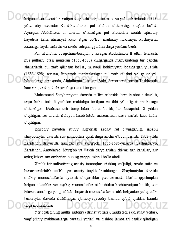 ketgan o‘zaro urushlar natijasida yaxshi natija bermadi va pul qadrsizlandi. 1515-
yilda   oliy   hukmdor   Ko‘chkunchixon   pul   islohoti   o‘tkazishga   majbur   bo‘ldi.
Ayniqsa,   Abdullaxon   II   davrida   o‘tkazilgan   pul   islohotlari   xonlik   iqtisodiy
hayotida   katta   ahamiyat   kasb   etgan   bo‘lib,   markaziy   hokimiyat   kuchayishi,
xazinaga foyda tushishi va savdo-sotiqning jonlanishiga yordam berdi. 
Pul   islohotini   bosqichma-bosqich   o‘tkazgan   Abdullaxon   II   oltin,   kumush,
mis   pullarni   otasi   nomidan   (1560-1583)   chiqarganda   mamlakatdagi   bir   qancha
shaharlarda   pul   zarb   qilingan   bo‘lsa,   mustaqil   hokimiyatni   boshqargan   yillarida
(1583-1598),   asosan,   Buxoroda   markazlashgan   pul   zarb   qilishni   yo‘lga   qo‘ydi.
Manbalarga qaraganda, Abdullaxon II ba’zan Balx, Samarqand hamda Toshkentda
kam miqdorda pul chiqarishga ruxsat bergan. 
Muhammad   Shayboniyxon   davrida   ta’lim   sohasida   ham   islohot   o‘tkazilib,
unga   ko‘ra   bola   6   yoshdan   maktabga   berilgan   va   ikki   yil   o‘tgach   madrasaga
o‘tkazilgan.   Madrasa   uch   bosqichdan   iborat   bo‘lib,   har   bosqichda   8   yildan
o‘qitilgan.   Bu   davrda   ilohiyot,   hisob-kitob,   matematika,   she’r   san’ati   kabi   fanlar
o‘qitilgan.
Iqtisodiy   hayotda   su’niy   sug‘orish   asosiy   rol   o‘ynaganligi   sababli
shayboniylar   davrida   suv   inshootlari   qurilishiga   ancha   e’tibor   berildi.   1502-yilda
Zarafshon   daryosida   qurilgan   suv   ayirg‘ich,   1556-1585-yillarda   Qashqadaryo,
Zarafshon,   Amudaryo,   Murg‘ob   va   Vaxsh   daryolaridan   chiqarilgan   kanallar,   suv
ayirg‘ich va suv omborlari buning yaqqol misoli bo‘la oladi. 
Xonlik   iqtisodiyotining   asosiy   tarmoqlari   qishloq   xo‘jaligi,   savdo-sotiq   va
hunarmandchilik   bo‘lib,   yer   asosiy   boylik   hisoblangan.   Shayboniylar   davrida
mulkiy   munosabatlarda   aytarlik   o‘zgarishlar   yuz   bermadi.   Dashti   qipchoqdan
kelgan   o‘zbeklar   yer   egaligi   munosabatlarini   boshidan   kechirayotgan   bo‘lib,   ular
Movaraunnahrga yangi ishlab chiqarish munosabatlarini olib kelganlari yo‘q, balki
temuriylar   davrida   shakllangan   ijtimoiy-iqtisodiy   tizimni   qabul   qildilar,   hamda
unga moslashdilar. 
Yer egaligining mulki sultoniy (davlat yerlari), mulki xolis (xususiy yerlar),
vaqf   (diniy   mahkamalarga   qarashli   yerlar)   va   qishloq   jamoalari   egalik   qiladigan
22 